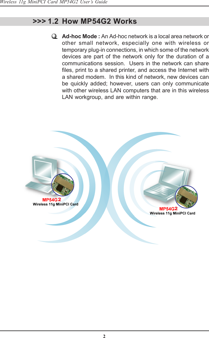 2Wireless 11g MiniPCI Card MP54G2 User’s GuideHow MP54G2 WorksAd-hoc Mode : An Ad-hoc network is a local area network orother small network, especially one with wireless ortemporary plug-in connections, in which some of the networkdevices are part of the network only for the duration of acommunications session.  Users in the network can sharefiles, print to a shared printer, and access the Internet witha shared modem.  In this kind of network, new devices canbe quickly added; however, users can only communicatewith other wireless LAN computers that are in this wirelessLAN workgroup, and are within range.&gt;&gt;&gt; 1.222