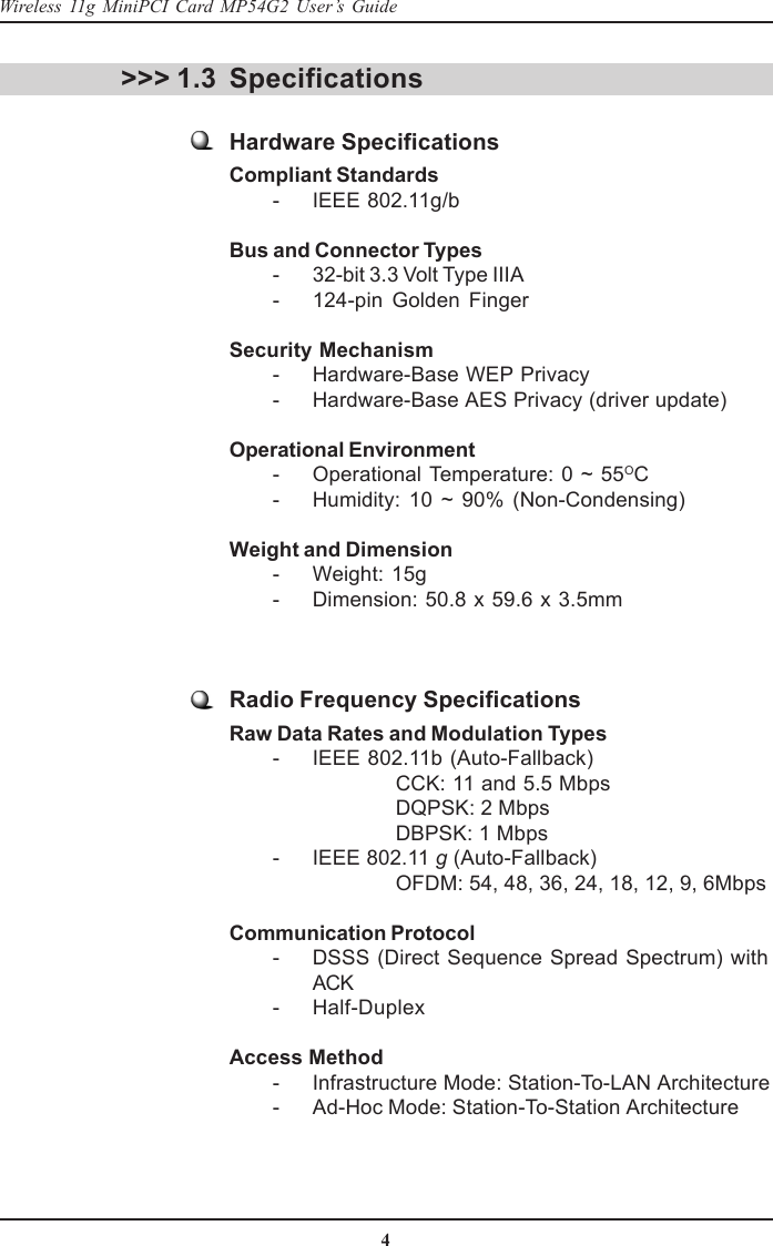 4Wireless 11g MiniPCI Card MP54G2 User’s GuideSpecifications&gt;&gt;&gt; 1.3Hardware SpecificationsCompliant Standards        - IEEE 802.11g/bBus and Connector Types        - 32-bit 3.3 Volt Type IIIA        - 124-pin  Golden  FingerSecurity Mechanism        - Hardware-Base WEP Privacy        - Hardware-Base AES Privacy (driver update)Operational Environment        - Operational Temperature: 0 ~ 55OC        - Humidity:  10  ~  90%  (Non-Condensing)Weight and Dimension        - Weight: 15g        - Dimension: 50.8  x 59.6 x 3.5mmRadio Frequency SpecificationsRaw Data Rates and Modulation Types        - IEEE 802.11b (Auto-Fallback)CCK: 11 and 5.5 MbpsDQPSK: 2 MbpsDBPSK: 1 Mbps        - IEEE 802.11 g (Auto-Fallback)OFDM: 54, 48, 36, 24, 18, 12, 9, 6MbpsCommunication Protocol        - DSSS (Direct Sequence Spread  Spectrum)  withACK        - Half-DuplexAccess Method        - Infrastructure Mode: Station-To-LAN Architecture        - Ad-Hoc Mode: Station-To-Station Architecture