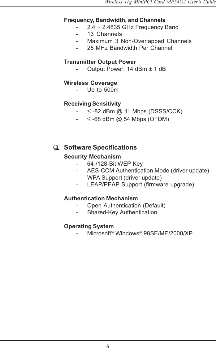 5Wireless 11g MiniPCI Card MP54G2 User’s GuideFrequency, Bandwidth, and Channels        - 2.4 ~ 2.4835 GHz Frequency Band        - 13  Channels        - Maximum  3  Non-Overlapped  Channels        - 25 MHz Bandwidth Per ChannelTransmitter Output Power        - Output Power: 14 dBm ± 1 dBWireless Coverage        - Up to 500mReceiving Sensitivity        - ≤ -82 dBm @ 11 Mbps (DSSS/CCK)        - ≤ -68 dBm @ 54 Mbps (OFDM)Software SpecificationsSecurity Mechanism        - 64-/128-Bit WEP Key        - AES-CCM Authentication Mode (driver update)        - WPA Support (driver update)        - LEAP/PEAP Support (firmware upgrade)Authentication Mechanism        - Open Authentication (Default)        - Shared-Key AuthenticationOperating System        - Microsoft® Windows® 98SE/ME/2000/XP