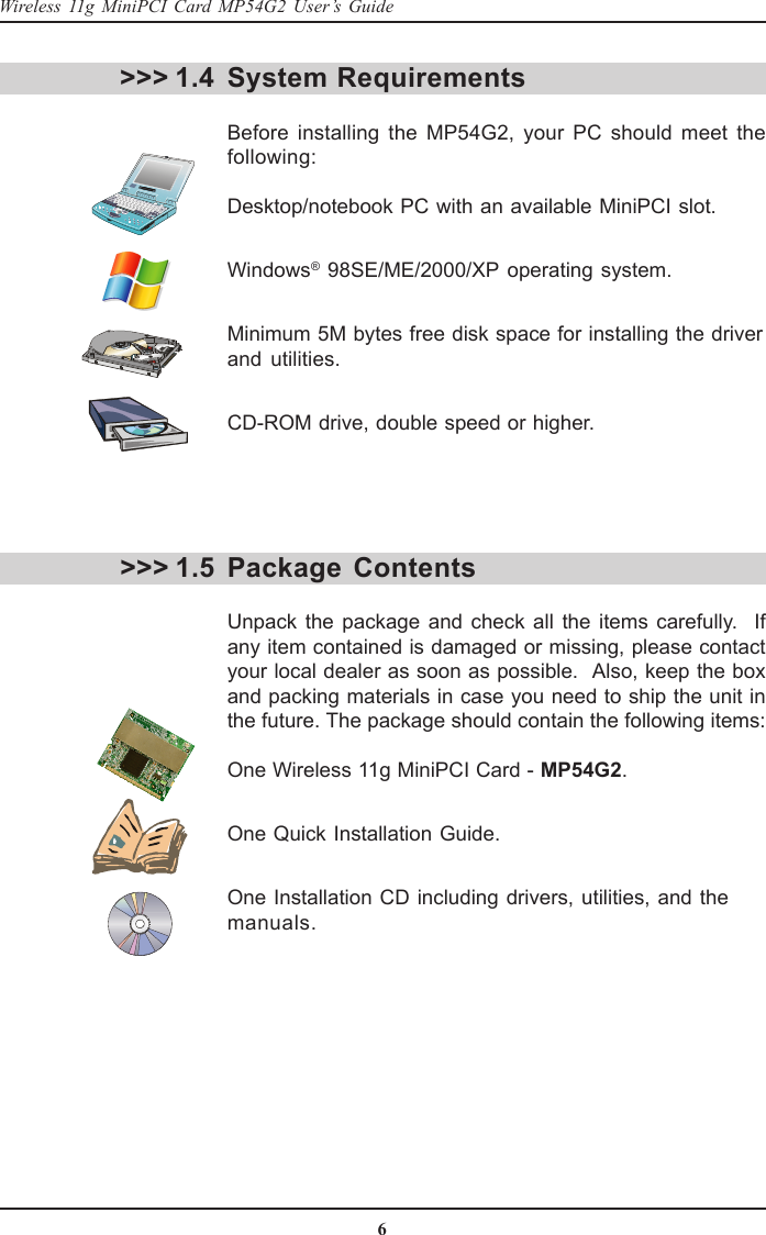 6Wireless 11g MiniPCI Card MP54G2 User’s GuideSystem RequirementsBefore installing the MP54G2, your PC should meet thefollowing:Desktop/notebook PC with an available MiniPCI slot.Windows® 98SE/ME/2000/XP operating system.Minimum 5M bytes free disk space for installing the driverand utilities.CD-ROM drive, double speed or higher.Package ContentsUnpack the package and check all the items carefully.  Ifany item contained is damaged or missing, please contactyour local dealer as soon as possible.  Also, keep the boxand packing materials in case you need to ship the unit inthe future. The package should contain the following items:One Wireless 11g MiniPCI Card - MP54G2.One Quick Installation Guide.One Installation CD including drivers, utilities, and themanuals.&gt;&gt;&gt; 1.4&gt;&gt;&gt; 1.5