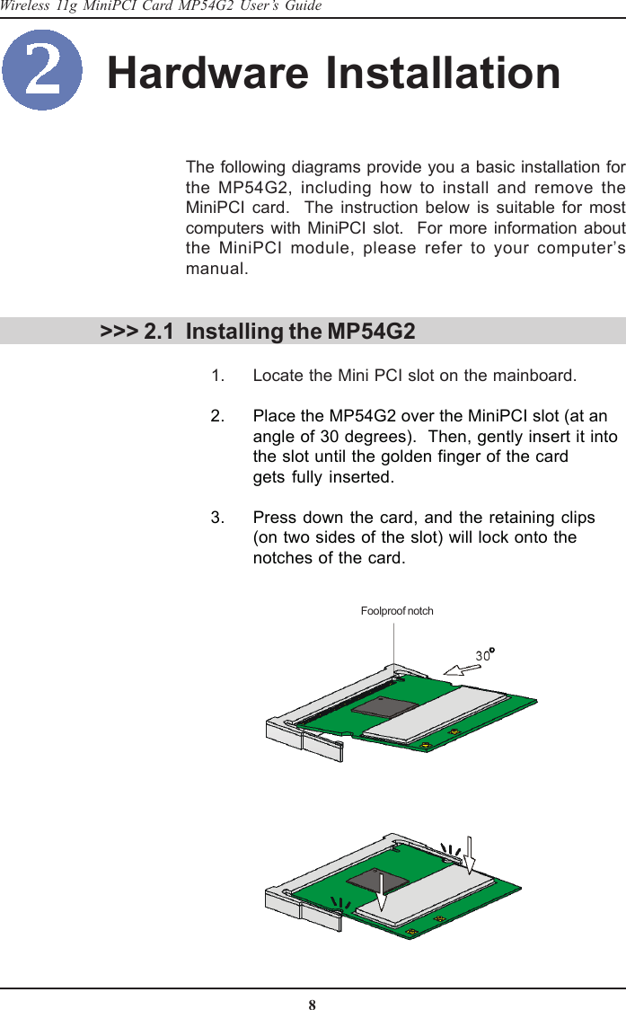 8Wireless 11g MiniPCI Card MP54G2 User’s GuideHardware Installation &gt;&gt;&gt; 2.1The following diagrams provide you a basic installation forthe MP54G2, including how to install and remove theMiniPCI card.  The instruction below is suitable for mostcomputers with MiniPCI slot.  For more information aboutthe MiniPCI module, please refer to your computer’smanual.Installing the MP54G2      1. Locate the Mini PCI slot on the mainboard.      2. Place the MP54G2 over the MiniPCI slot (at anangle of 30 degrees).  Then, gently insert it intothe slot until the golden finger of the cardgets fully inserted.      3. Press down the card, and the retaining clips(on two sides of the slot) will lock onto thenotches of the card.Foolproof notch