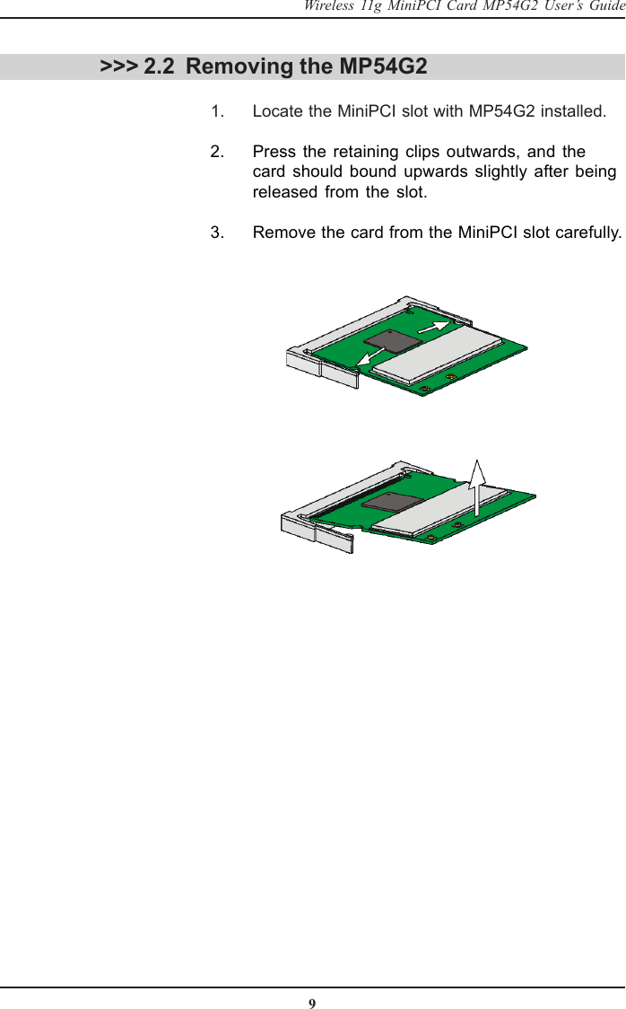 9Wireless 11g MiniPCI Card MP54G2 User’s Guide &gt;&gt;&gt; 2.2 Removing the MP54G2      1. Locate the MiniPCI slot with MP54G2 installed.      2. Press the retaining clips outwards, and thecard should bound upwards slightly after beingreleased from the slot.      3. Remove the card from the MiniPCI slot carefully.