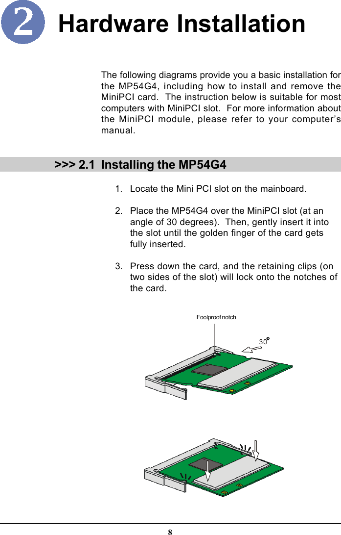 8Hardware Installation &gt;&gt;&gt; 2.1The following diagrams provide you a basic installation forthe MP54G4, including how to install and remove theMiniPCI card.  The instruction below is suitable for mostcomputers with MiniPCI slot.  For more information aboutthe MiniPCI module, please refer to your computer’smanual.Installing the MP54G4      1. Locate the Mini PCI slot on the mainboard.      2. Place the MP54G4 over the MiniPCI slot (at anangle of 30 degrees).  Then, gently insert it intothe slot until the golden finger of the card getsfully inserted.      3. Press down the card, and the retaining clips (ontwo sides of the slot) will lock onto the notches ofthe card.Foolproof notch
