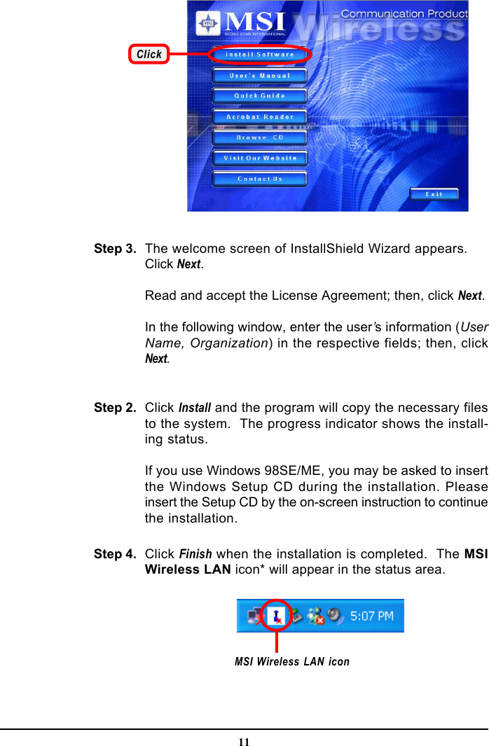 11ClickThe welcome screen of InstallShield Wizard appears.Click Next.Read and accept the License Agreement; then, click Next.In the following window, enter the user’s information (UserName, Organization) in the respective fields; then, clickNext.Step 2. Click Install and the program will copy the necessary filesto the system.  The progress indicator shows the install-ing status.If you use Windows 98SE/ME, you may be asked to insertthe Windows Setup CD during the installation. Pleaseinsert the Setup CD by the on-screen instruction to continuethe installation.Step 3.Click Finish when the installation is completed.  The MSIWireless LAN icon* will appear in the status area.Step 4.MSI Wireless LAN icon