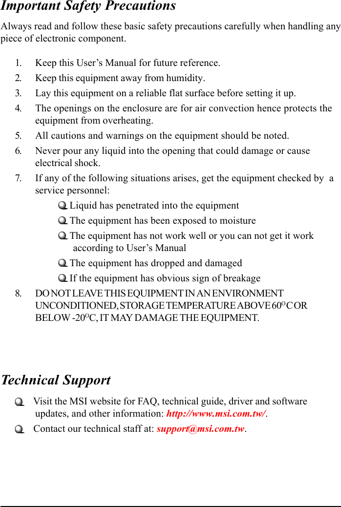 Important Safety PrecautionsAlways read and follow these basic safety precautions carefully when handling anypiece of electronic component.1. Keep this User’s Manual for future reference.2. Keep this equipment away from humidity.3. Lay this equipment on a reliable flat surface before setting it up.4. The openings on the enclosure are for air convection hence protects theequipment from overheating.5. All cautions and warnings on the equipment should be noted.6. Never pour any liquid into the opening that could damage or causeelectrical shock.7. If any of the following situations arises, get the equipment checked by  aservice personnel:Liquid has penetrated into the equipmentThe equipment has been exposed to moistureThe equipment has not work well or you can not get it work      according to User’s ManualThe equipment has dropped and damagedIf the equipment has obvious sign of breakage8. DO NOT LEAVE THIS EQUIPMENT IN AN ENVIRONMENTUNCONDITIONED, STORAGE TEMPERATURE ABOVE 60O C ORBELOW -20OC, IT MAY DAMAGE THE EQUIPMENT.Technical Support   Visit the MSI website for FAQ, technical guide, driver and softwareupdates, and other information: http://www.msi.com.tw/.   Contact our technical staff at: support@msi.com.tw.