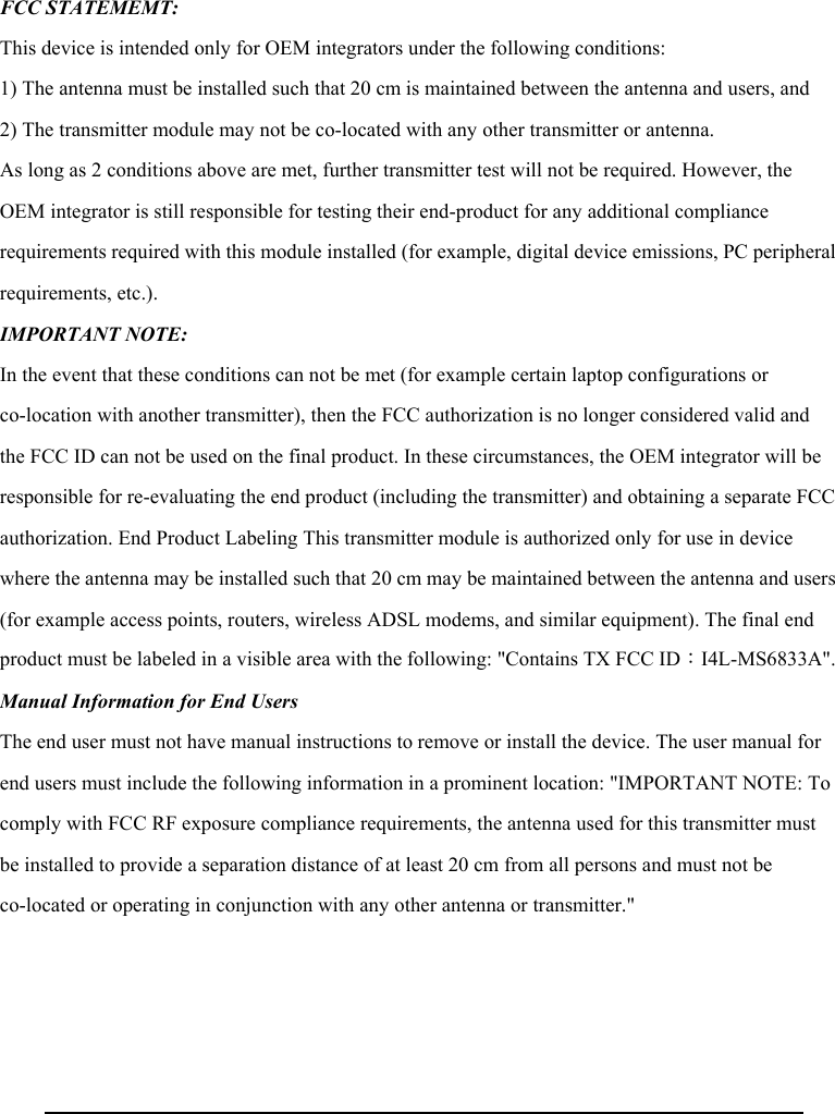  FCC STATEMEMT: This device is intended only for OEM integrators under the following conditions: 1) The antenna must be installed such that 20 cm is maintained between the antenna and users, and 2) The transmitter module may not be co-located with any other transmitter or antenna. As long as 2 conditions above are met, further transmitter test will not be required. However, the OEM integrator is still responsible for testing their end-product for any additional compliance requirements required with this module installed (for example, digital device emissions, PC peripheral requirements, etc.). IMPORTANT NOTE:   In the event that these conditions can not be met (for example certain laptop configurations or co-location with another transmitter), then the FCC authorization is no longer considered valid and the FCC ID can not be used on the final product. In these circumstances, the OEM integrator will be responsible for re-evaluating the end product (including the transmitter) and obtaining a separate FCC authorization. End Product Labeling This transmitter module is authorized only for use in device where the antenna may be installed such that 20 cm may be maintained between the antenna and users (for example access points, routers, wireless ADSL modems, and similar equipment). The final end product must be labeled in a visible area with the following: &quot;Contains TX FCC ID：I4L-MS6833A&quot;.  Manual Information for End Users   The end user must not have manual instructions to remove or install the device. The user manual for end users must include the following information in a prominent location: &quot;IMPORTANT NOTE: To comply with FCC RF exposure compliance requirements, the antenna used for this transmitter must be installed to provide a separation distance of at least 20 cm from all persons and must not be co-located or operating in conjunction with any other antenna or transmitter.&quot; 
