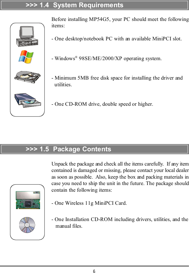 6&gt;&gt;&gt; 1.4  System RequirementsBefore installing MP54G5, your PC should meet the followingitems:- One desktop/notebook PC with an available MiniPCI slot.- Windows® 98SE/ME/2000/XP operating system.- Minimum 5MB free disk space for installing the driver and  utilities.- One CD-ROM drive, double speed or higher.&gt;&gt;&gt; 1.5  Package ContentsUnpack the package and check all the items carefully.  If any itemcontained is damaged or missing, please contact your local dealeras soon as possible.  Also, keep the box and packing materials incase you need to ship the unit in the future. The package shouldcontain the following items:- One Wireless 11g MiniPCI Card.- One Installation CD-ROM including drivers, utilities, and the   manual files.