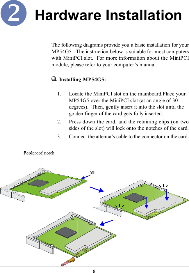 8Hardware Installation    1. Locate the MiniPCI slot on the mainboard.Place yourMP54G5 over the MiniPCI slot (at an angle of 30degrees).  Then, gently insert it into the slot until thegolden finger of the card gets fully inserted.    2. Press down the card, and the retaining clips (on twosides of the slot) will lock onto the notches of the card.    3. Connect the attenna’s cable to the connector on the card.The following diagrams provide you a basic installation for yourMP54G5.  The instruction below is suitable for most computerswith MiniPCI slot.  For more information about the MiniPCImodule, please refer to your computer’s manual.Installing MP54G5: