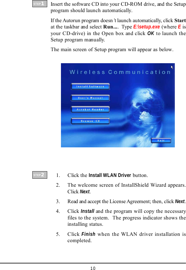 10Insert the software CD into your CD-ROM drive, and the Setupprogram should launch automatically.If the Autorun program doesn’t launch automatically, click Startat the taskbar and select Run....  Type E:\setup.exe (where E isyour CD-drive) in the Open box and click OK to launch theSetup program manually.The main screen of Setup program will appear as below.    1. Click the Install WLAN Driver button.    2. The welcome screen of InstallShield Wizard appears.Click Next.    3. Read and accept the License Agreement; then, click Next.    4. Click Install and the program will copy the necessaryfiles to the system.  The progress indicator shows theinstalling status.    5. Click Finish when the WLAN driver installation iscompleted.STEP1STEP2