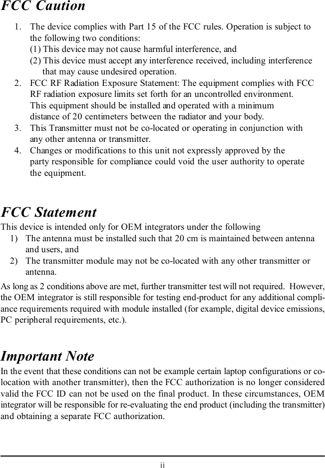 iiFCC Caution      1. The device complies with Part 15 of the FCC rules. Operation is subject tothe following two conditions:(1) This device may not cause harmful interference, and(2) This device must accept any interference received, including interference     that may cause undesired operation.      2. FCC RF Radiation Exposure Statement: The equipment complies with FCCRF radiation exposure limits set forth for an uncontrolled environment.This equipment should be installed and operated with a minimumdistance of 20 centimeters between the radiator and your body.      3. This Transmitter must not be co-located or operating in conjunction withany other antenna or transmitter.      4. Changes or modifications to this unit not expressly approved by theparty responsible for compliance could void the user authority to operatethe equipment.FCC StatementThis device is intended only for OEM integrators under the following    1) The antenna must be installed such that 20 cm is maintained between antennaand users, and    2) The transmitter module may not be co-located with any other transmitter orantenna.As long as 2 conditions above are met, further transmitter test will not required.  However,the OEM integrator is still responsible for testing end-product for any additional compli-ance requirements required with module installed (for example, digital device emissions,PC peripheral requirements, etc.).Important NoteIn the event that these conditions can not be example certain laptop configurations or co-location with another transmitter), then the FCC authorization is no longer consideredvalid the FCC ID can not be used on the final product. In these circumstances, OEMintegrator will be responsible for re-evaluating the end product (including the transmitter)and obtaining a separate FCC authorization.