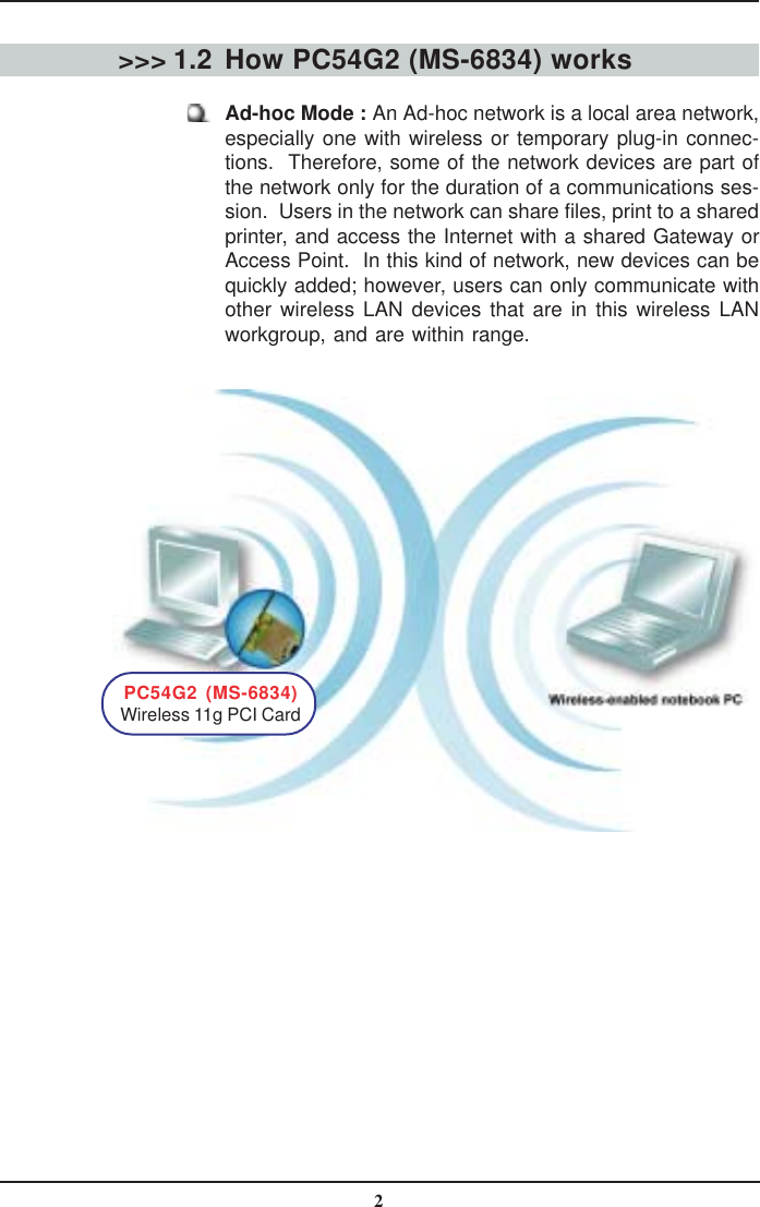 2How PC54G2 (MS-6834) worksAd-hoc Mode : An Ad-hoc network is a local area network,especially one with wireless or temporary plug-in connec-tions.  Therefore, some of the network devices are part ofthe network only for the duration of a communications ses-sion.  Users in the network can share files, print to a sharedprinter, and access the Internet with a shared Gateway orAccess Point.  In this kind of network, new devices can bequickly added; however, users can only communicate withother wireless LAN devices that are in this wireless LANworkgroup, and are within range.&gt;&gt;&gt; 1.2PC54G2 (MS-6834)Wireless 11g PCI Card