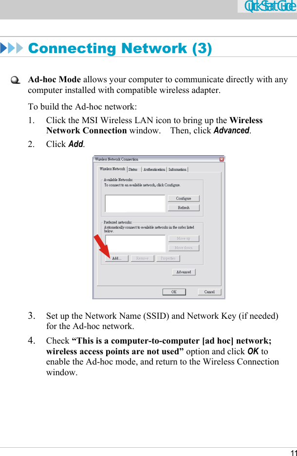    11 Quick Start Guide  Connecting Network (3)   Ad-hoc Mode allows your computer to communicate directly with any computer installed with compatible wireless adapter. To build the Ad-hoc network: 1.  Click the MSI Wireless LAN icon to bring up the Wireless Network Connection window.  Then, click Advanced. 2. Click Add.   3.  Set up the Network Name (SSID) and Network Key (if needed) for the Ad-hoc network. 4.  Check “This is a computer-to-computer [ad hoc] network; wireless access points are not used” option and click OK to enable the Ad-hoc mode, and return to the Wireless Connection window.    
