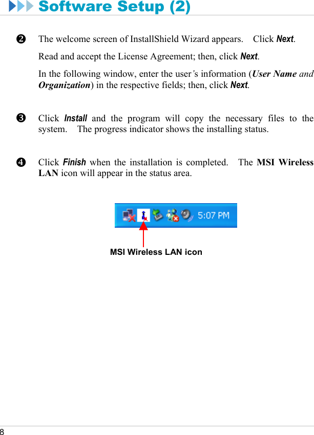     8  Software Setup (2)  The welcome screen of InstallShield Wizard appears.    Click Next. Read and accept the License Agreement; then, click Next. In the following window, enter the user’s information (User Name and Organization) in the respective fields; then, click Next.   Click  Install and the program will copy the necessary files to the system.    The progress indicator shows the installing status.   Click  Finish when the installation is completed.   The MSI Wireless LAN icon will appear in the status area.         MSI Wireless LAN iconY Z [ 