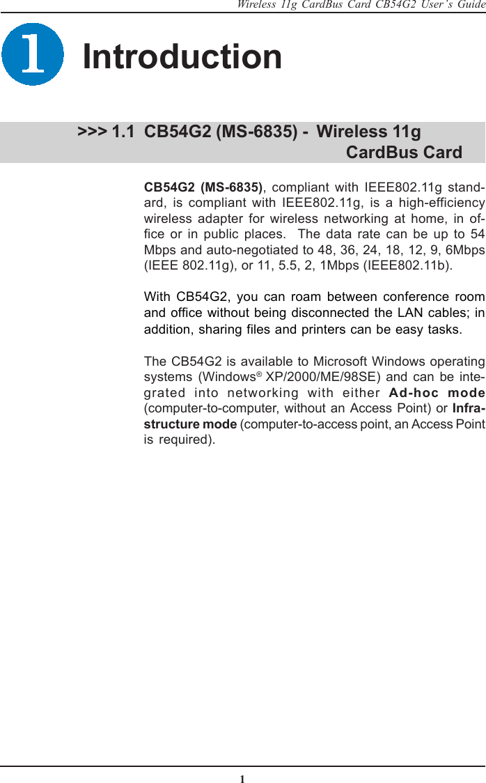 1Wireless 11g CardBus Card CB54G2 User’s GuideCB54G2 (MS-6835) -  Wireless 11g                                  CardBus CardCB54G2 (MS-6835), compliant with IEEE802.11g stand-ard, is compliant with IEEE802.11g, is a high-efficiencywireless adapter for wireless networking at home, in of-fice or in public places.  The data rate can be up to 54Mbps and auto-negotiated to 48, 36, 24, 18, 12, 9, 6Mbps(IEEE 802.11g), or 11, 5.5, 2, 1Mbps (IEEE802.11b).With CB54G2, you can roam between conference roomand office without being disconnected the LAN cables; inaddition, sharing files and printers can be easy tasks.The CB54G2 is available to Microsoft Windows operatingsystems (Windows® XP/2000/ME/98SE) and can be inte-grated into networking with either Ad-hoc mode(computer-to-computer, without an Access Point) or Infra-structure mode (computer-to-access point, an Access Pointis required). &gt;&gt;&gt; 1.1Introduction