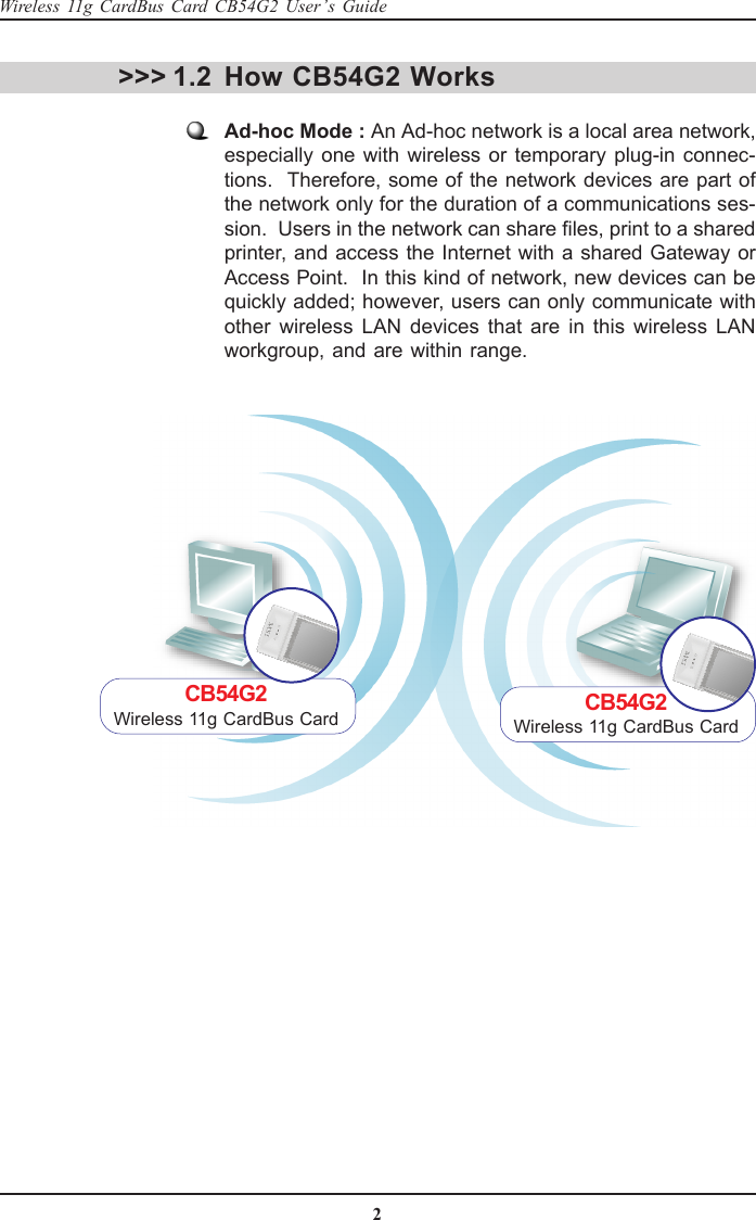 2Wireless 11g CardBus Card CB54G2 User’s GuideHow CB54G2 WorksAd-hoc Mode : An Ad-hoc network is a local area network,especially one with wireless or temporary plug-in connec-tions.  Therefore, some of the network devices are part ofthe network only for the duration of a communications ses-sion.  Users in the network can share files, print to a sharedprinter, and access the Internet with a shared Gateway orAccess Point.  In this kind of network, new devices can bequickly added; however, users can only communicate withother wireless LAN devices that are in this wireless LANworkgroup, and are within range.&gt;&gt;&gt; 1.2CB54G2Wireless 11g CardBus Card CB54G2Wireless 11g CardBus Card