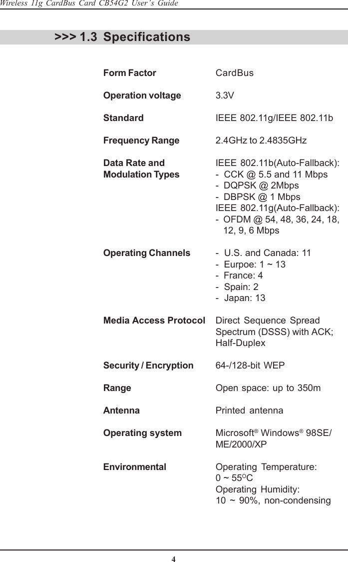 4Wireless 11g CardBus Card CB54G2 User’s GuideSpecificationsForm Factor CardBusOperation voltage 3.3VStandard IEEE 802.11g/IEEE 802.11bFrequency Range 2.4GHz to 2.4835GHzData Rate and IEEE 802.11b(Auto-Fallback):Modulation Types -  CCK @ 5.5 and 11 Mbps-  DQPSK @ 2Mbps-  DBPSK @ 1 MbpsIEEE 802.11g(Auto-Fallback):-  OFDM @ 54, 48, 36, 24, 18,   12, 9, 6 MbpsOperating Channels -  U.S. and Canada: 11-  Eurpoe: 1 ~ 13-  France: 4-  Spain: 2-  Japan: 13Media Access Protocol Direct Sequence SpreadSpectrum (DSSS) with ACK;Half-DuplexSecurity / Encryption 64-/128-bit WEPRange Open space: up to 350mAntenna Printed antennaOperating system Microsoft® Windows® 98SE/ME/2000/XPEnvironmental Operating Temperature:0 ~ 55OCOperating Humidity:10 ~ 90%, non-condensing&gt;&gt;&gt; 1.3