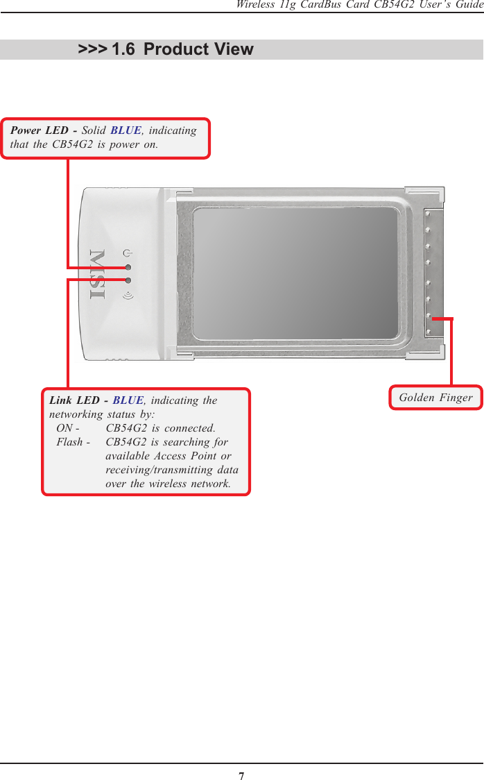 7Wireless 11g CardBus Card CB54G2 User’s GuideProduct View&gt;&gt;&gt; 1.6Golden FingerPower LED - Solid  BLUE, indicatingthat the CB54G2 is power on.Link LED - BLUE, indicating thenetworking status by:  ON -  CB54G2 is connected.  Flash -  CB54G2 is searching for available Access Point or receiving/transmitting data over the wireless network.