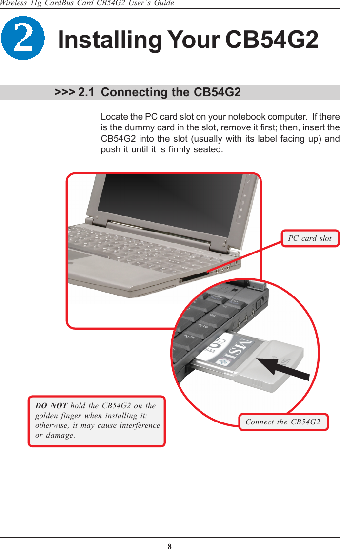 8Wireless 11g CardBus Card CB54G2 User’s GuideInstalling Your CB54G2 &gt;&gt;&gt; 2.1 Connecting the CB54G2Locate the PC card slot on your notebook computer.  If thereis the dummy card in the slot, remove it first; then, insert theCB54G2 into the slot (usually with its label facing up) andpush it until it is firmly seated.DO NOT hold the CB54G2 on thegolden finger when installing it;otherwise, it may cause interferenceor damage.PC card slotConnect the CB54G2