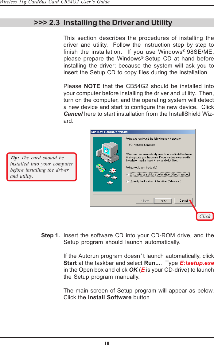 10Wireless 11g CardBus Card CB54G2 User’s GuideClickTip:  The card should beinstalled into your computerbefore installing the driverand utility. &gt;&gt;&gt; 2.3 Installing the Driver and UtilityThis section describes the procedures of installing thedriver and utility.  Follow the instruction step by step tofinish the installation.  If you use Windows® 98SE/ME,please prepare the Windows® Setup CD at hand beforeinstalling the driver; because the system will ask you toinsert the Setup CD to copy files during the installation.Please  NOTE that the CB54G2 should be installed intoyour computer before installing the driver and utility.  Then,turn on the computer, and the operating system will detecta new device and start to configure the new device.  ClickCancel here to start installation from the InstallShield Wiz-ard.Insert the software CD into your CD-ROM drive, and theSetup program should launch automatically.If the Autorun program doesn’t launch automatically, clickStart at the taskbar and select Run....  Type E:\setup.exein the Open box and click OK (E is your CD-drive) to launchthe Setup program manually.The main screen of Setup program will appear as below.Click the Install Software button.Step 1.