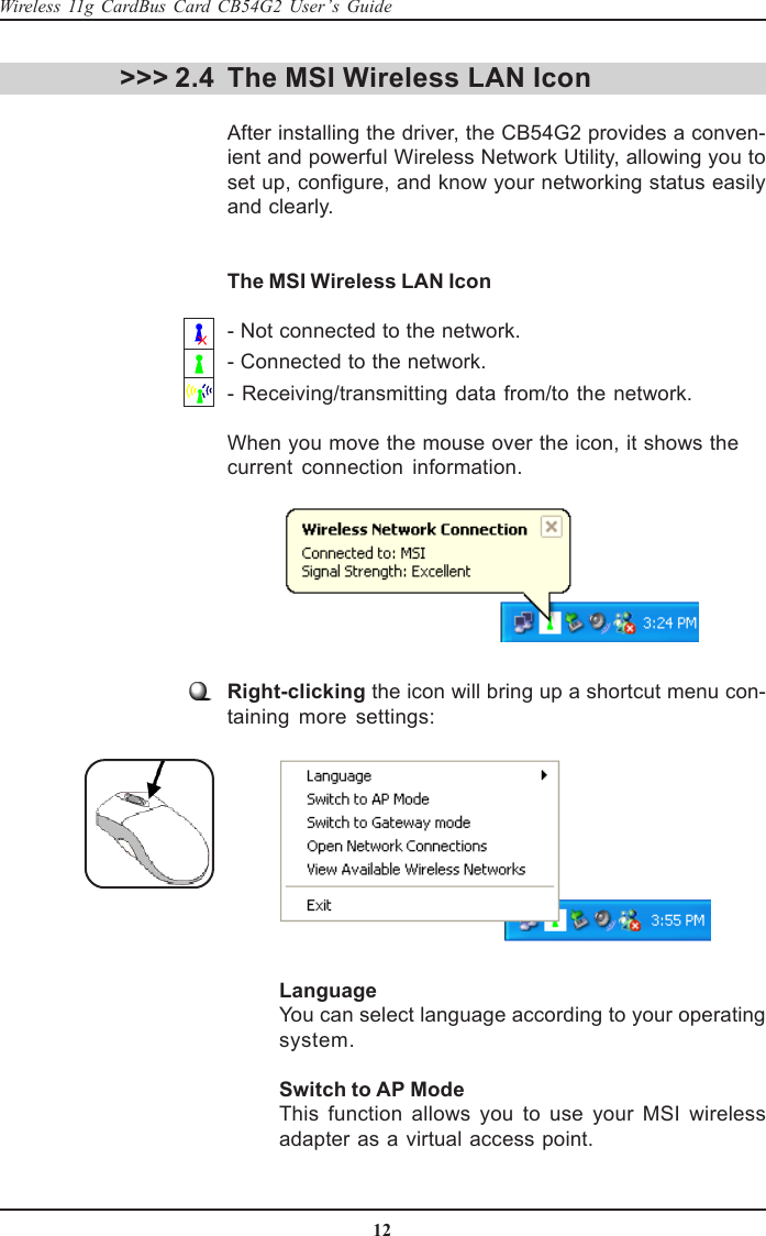 12Wireless 11g CardBus Card CB54G2 User’s Guide&gt;&gt;&gt; 2.4Right-clicking the icon will bring up a shortcut menu con-taining more settings:The MSI Wireless LAN IconAfter installing the driver, the CB54G2 provides a conven-ient and powerful Wireless Network Utility, allowing you toset up, configure, and know your networking status easilyand clearly.The MSI Wireless LAN Icon- Not connected to the network.- Connected to the network.- Receiving/transmitting data from/to the network.When you move the mouse over the icon, it shows thecurrent connection information.LanguageYou can select language according to your operatingsystem.Switch to AP ModeThis function allows you to use your MSI wirelessadapter as a virtual access point.