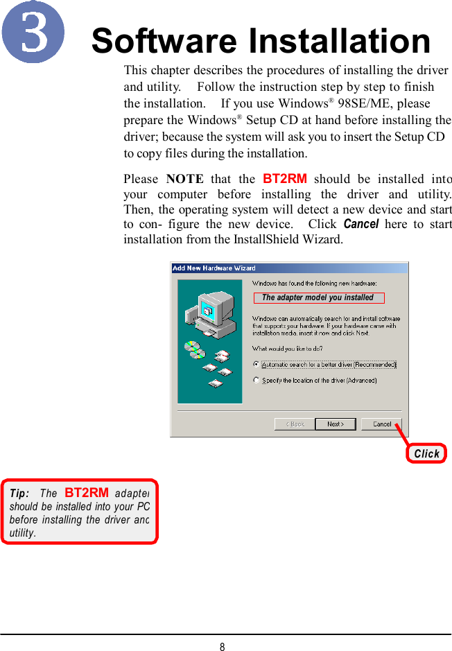  Software Installation This chapter describes the procedures of installing the driver and utility.  Follow the instruction step by step to finish the installation.  If you use Windows® 98SE/ME, please prepare the Windows® Setup CD at hand before installing thedriver; because the system will ask you to insert the Setup CD to copy files during the installation. Please NOTE that the BT2RM should be installed into your computer before installing the driver and utility.Then, the operating system will detect a new device and startto con- figure the new device.  Click  Cancel here to startinstallation from the InstallShield Wizard. The adapter model you installed Click Tip:  The BT2RM adapter should be installed into your PC before installing the driver and utility. 8  