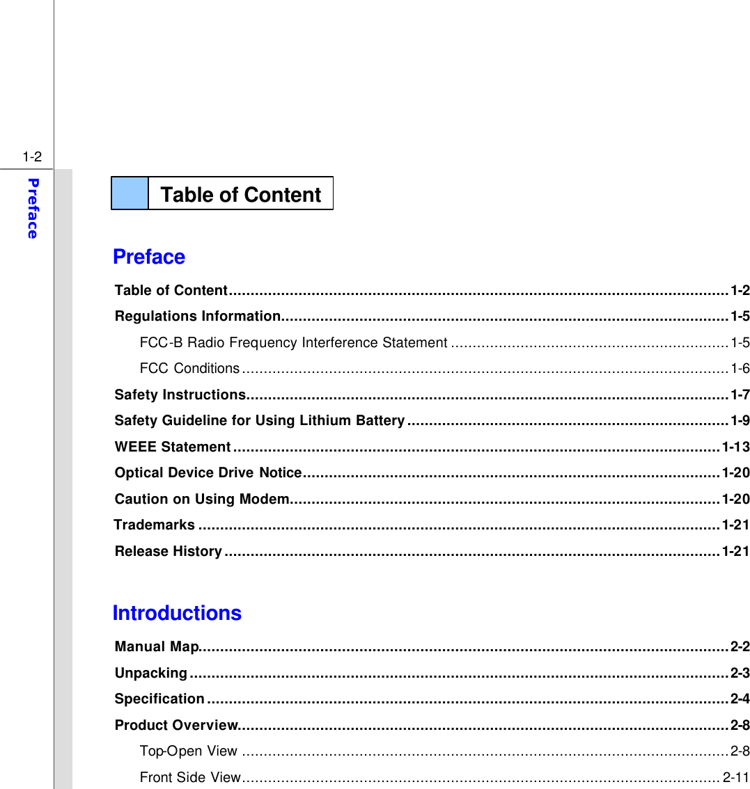  1-2 Preface    Preface Table of Content...................................................................................................................1-2 Regulations Information.......................................................................................................1-5 FCC-B Radio Frequency Interference Statement ................................................................1-5 FCC Conditions................................................................................................................1-6 Safety Instructions...............................................................................................................1-7 Safety Guideline for Using Lithium Battery..........................................................................1-9 WEEE Statement................................................................................................................1-13 Optical Device Drive Notice................................................................................................1-20 Caution on Using Modem...................................................................................................1-20 Trademarks ........................................................................................................................1-21 Release History..................................................................................................................1-21  Introductions Manual Map..........................................................................................................................2-2 Unpacking............................................................................................................................2-3 Specification........................................................................................................................2-4 Product Overview.................................................................................................................2-8 Top-Open View ................................................................................................................2-8 Front Side View..............................................................................................................2-11 Table of Content  