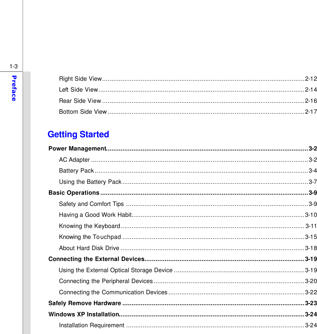  1-3 Preface  Right Side View..............................................................................................................2-12 Left Side View................................................................................................................2-14 Rear Side View..............................................................................................................2-16 Bottom Side View...........................................................................................................2-17  Getting Started Power Management..............................................................................................................3-2 AC Adapter ......................................................................................................................3-2 Battery Pack....................................................................................................................3-4 Using the Battery Pack.....................................................................................................3-7 Basic Operations.................................................................................................................3-9 Safety and Comfort Tips ...................................................................................................3-9 Having a Good Work Habit..............................................................................................3-10 Knowing the Keyboard.................................................................................................... 3-11 Knowing the Touchpad ...................................................................................................3-15 About Hard Disk Drive ....................................................................................................3-18 Connecting the External Devices.......................................................................................3-19 Using the External Optical Storage Device .......................................................................3-19 Connecting the Peripheral Devices..................................................................................3-20 Connecting the Communication Devices ..........................................................................3-22 Safely Remove Hardware ...................................................................................................3-23 Windows XP Installation.....................................................................................................3-24 Installation Requirement .................................................................................................3-24 