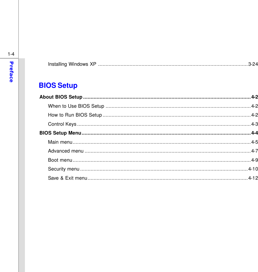  1-4 Preface  Installing Windows XP ....................................................................................................3-24  BIOS Setup About BIOS Setup................................................................................................................4-2 When to Use BIOS Setup .................................................................................................4-2   How to Run BIOS Setup...................................................................................................4-2 Control Keys....................................................................................................................4-3 BIOS Setup Menu.................................................................................................................4-4 Main menu.......................................................................................................................4-5   Advanced menu ...............................................................................................................4-7 Boot menu.......................................................................................................................4-9 Security menu................................................................................................................4-10 Save &amp; Exit menu...........................................................................................................4-12          