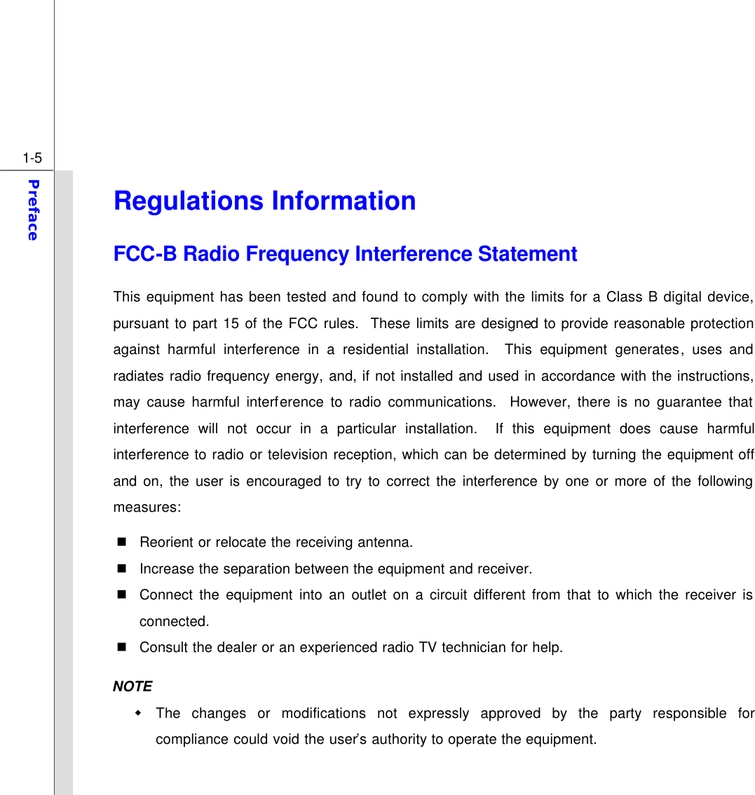  1-5 Preface  Regulations Information FCC-B Radio Frequency Interference Statement This equipment has been tested and found to comply with the limits for a Class B digital device, pursuant to part 15 of the FCC rules.  These limits are designed to provide reasonable protection against harmful interference in a residential installation.  This equipment generates, uses and radiates radio frequency energy, and, if not installed and used in accordance with the instructions, may cause harmful interference to radio communications.  However, there is no guarantee that interference will not occur in a particular installation.  If this equipment does cause harmful interference to radio or television reception, which can be determined by turning the equipment off and on, the user is encouraged to try to correct the interference by one or more of the following measures: n Reorient or relocate the receiving antenna. n Increase the separation between the equipment and receiver. n Connect the equipment into an outlet on a circuit different from that to which the receiver is connected. n Consult the dealer or an experienced radio TV technician for help. NOTE w The changes or modifications not expressly approved by the party responsible for compliance could void the user’s authority to operate the equipment. 