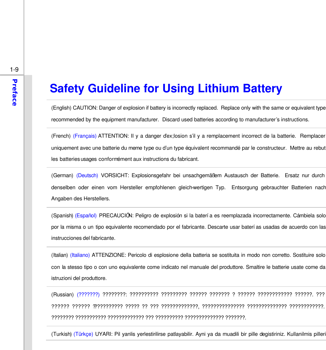  1-9 Preface  Safety Guideline for Using Lithium Battery (English) CAUTION: Danger of explosion if battery is incorrectly replaced.  Replace only with the same or equivalent type recommended by the equipment manufacturer.  Discard used batteries according to manufacturer’s instructions. (French) (Français) ATTENTION: II y a danger d’ex;losion s’il y a remplacement incorrect de la batterie.  Remplacer uniquement avec une batterie du meme type ou d’un type équivalent recommandé par le constructeur.  Mettre au rebut les batteries usages  conformément aux instructions du fabricant. (German) (Deutsch) VORSICHT: Explosionsgefahr bei unsachgemäßem Austausch der Batterie.  Ersatz nur durch denselben oder einen vom Hersteller empfohlenen gleich-wertigen Typ.  Entsorgung gebrauchter Batterien nach Angaben des Herstellers. (Spanish) (Español) PRECAUCIÓN: Peligro de explosión si la batería es reemplazada incorrectamente. Cámbiela solo por la misma o un tipo equivalente recomendado por el fabricante. Descarte usar baterías usadas de acuerdo con las instrucciones del fabricante. (Italian) (Italiano) ATTENZIONE: Pericolo di esplosione della batteria se sostituita in modo non corretto. Sostituire solo con la stesso tipo o con uno equivalente come indicato nel manuale del produttore. Smaltire le batterie usate come da istruzioni del produttore. (Russian) (???????) ????????: ?????????? ????????? ?????? ??????? ? ?????? ???????????? ??????. ??? ?????? ?????? ??????????? ????? ?? ??? ?????????????, ??????????????? ?????????????? ????????????. ???????? ??????????? ????????????? ??? ?????????? ?????????????? ???????. (Turkish) (Türkçe) UYARI: Pil yanlis yerlestirilirse patlayabilir. Ayni ya da muadili bir pille degistiriniz. Kullanilmis pilleri 