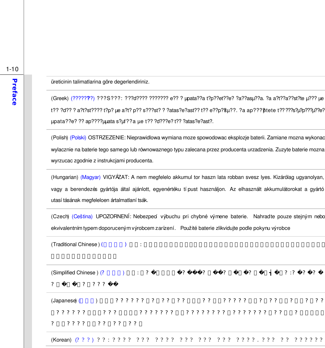  1-10 Preface  üreticinin talimatlarina göre degerlendiriniz. (Greek) (????????) ???S???: ???d???? ??????? e?? ? µpata??a t?p??et??e? ?a??asµ??a. ?a a?t??a??st?te µ??? µe t?? ?d?? ? a?t?st???? t?p? µe a?t? p?? s???st? ? ?atas?e?ast?? t?? e??p??sµ??. ?a ap????ptete t?? ???s?µ?p???µ??e? µpata??e? ?? ap????µµata s?µf??a µe t?? ?d???e? t?? ?atas?e?ast?. (Polish) (Polski) OSTRZEZENIE: Nieprawidlowa wymiana moze spowodowac eksplozje baterii. Zamiane mozna wykonac wylacznie na baterie tego samego lub równowaznego typu zalecana przez producenta urzadzenia. Zuzyte baterie mozna wyrzucac zgodnie z instrukcjami producenta. (Hungarian) (Magyar) VIGYÁZAT: A nem megfelelo akkumul tor haszn lata robban svesz lyes. Kizárólag ugyanolyan, vagy a berendezés gyártója által ajánlott, egyenértéku típust használjon.  Az elhasznált akkumulátorokat a gyártó utasításának megfeleloen ártalmatlanítsák. (Czech) (Ceština) UPOZORNENÍ:  Nebezpecí  výbuchu pri chybné  výmene  baterie.  Nahradte pouze stejným nebo ekvivalentním typem doporuceným výrobcem zarízení.  Použité baterie zlikvidujte podle pokynu výrobce (Traditional Chinese ) (繁體中文) 注意:  若電池若未正確更換，可能會爆炸。請用原廠建議之同款或同等級的電池來更換。請依原廠指示處理廢棄電池。 (Simplified Chinese ) (？蔨いゅ) 猔種:  璝？璝ゼタ谔？？脄？ノ蒁？ぇ蹿┪单？：？？？？ㄌ蒁ボ？瞶？？？ (Japanese) (日本語) 警告：??????取?扱??誤??、液漏??破裂?????生命?財??重大?影響?及??恐??????。指定???型番以外???????使用????????。???????棄??場合?、各自治体?規則????適切??理??下??。 (Korean) (???) ??:  ???? ??? ???? ??? ??? ??? ????.  ??? ?? ?????? 