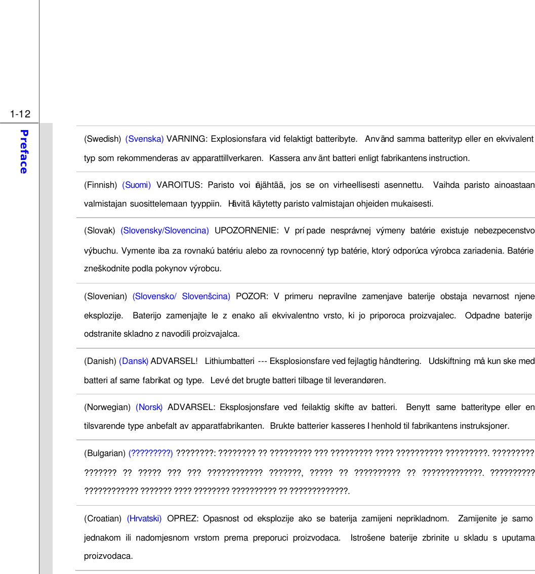  1-12 Preface  (Swedish) (Svenska) VARNING: Explosionsfara vid felaktigt batteribyte.  Använd samma batterityp eller en ekvivalent typ som rekommenderas av apparattillverkaren.  Kassera anv änt batteri enligt fabrikantens instruction. (Finnish) (Suomi) VAROITUS: Paristo voi räjähtää, jos se on virheellisesti asennettu.  Vaihda paristo ainoastaan valmistajan suosittelemaan tyyppiin.  Hävitä käytetty paristo valmistajan ohjeiden mukaisesti. (Slovak) (Slovensky/Slovencina) UPOZORNENIE: V prípade nesprávnej výmeny batérie existuje nebezpecenstvo výbuchu. Vymente iba za rovnakú batériu alebo za rovnocenný typ batérie, ktorý odporúca výrobca zariadenia. Batérie zneškodnite podla pokynov výrobcu. (Slovenian) (Slovensko/ Slovenšcina) POZOR: V primeru nepravilne zamenjave baterije obstaja nevarnost njene eksplozije.  Baterijo zamenjajte le z enako ali ekvivalentno vrsto, ki jo priporoca proizvajalec.  Odpadne baterije odstranite skladno z navodili proizvajalca. (Danish) (Dansk) ADVARSEL!  Lithiumbatteri --- Eksplosionsfare ved fejlagtig håndtering.  Udskiftning må kun ske med batteri af same fabrikat og type.  Levé det brugte batteri tilbage til leverandøren. (Norwegian) (Norsk) ADVARSEL: Eksplosjonsfare ved feilaktig skifte av batteri.  Benytt  same batteritype eller en tilsvarende type anbefalt av apparatfabrikanten.  Brukte batterier kasseres I henhold til fabrikantens instruksjoner. (Bulgarian) (?????????) ????????: ???????? ?? ????????? ??? ????????? ???? ?????????? ?????????. ????????? ??????? ?? ????? ??? ??? ???????????? ???????, ????? ?? ?????????? ?? ?????????????. ?????????? ???????????? ??????? ???? ???????? ?????????? ?? ?????????????. (Croatian) (Hrvatski) OPREZ: Opasnost od eksplozije ako se baterija zamijeni neprikladnom.  Zamijenite je samo jednakom ili nadomjesnom vrstom prema preporuci proizvodaca.  Istrošene baterije zbrinite u skladu s uputama proizvodaca. 
