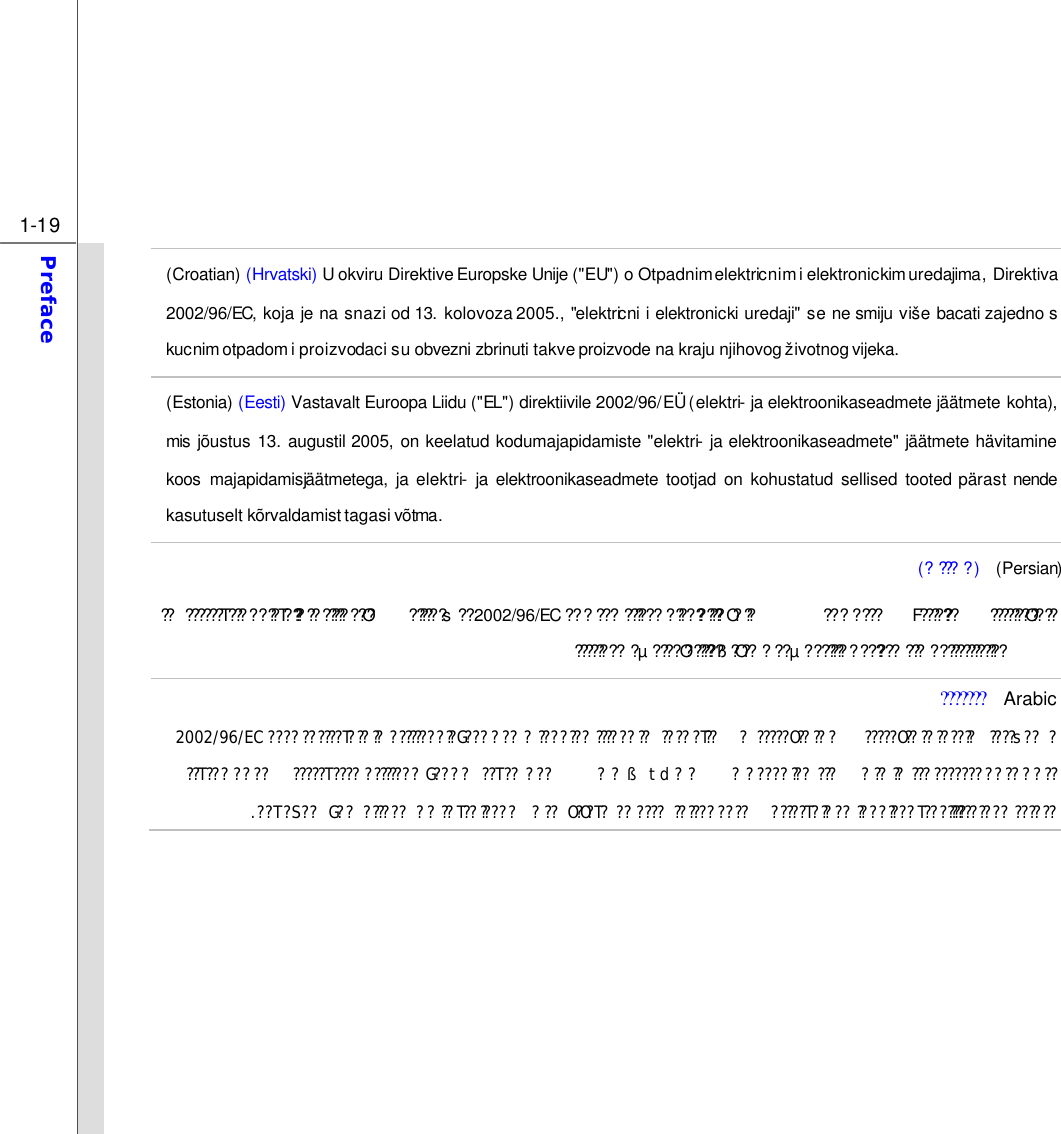  1-19 Preface  (Croatian) (Hrvatski) U okviru Direktive Europske Unije (&quot;EU&quot;) o Otpadnim elektricnim i elektronickim uredajima, Direktiva 2002/96/EC, koja je na snazi od 13.  kolovoza 2005., &quot;elektricni i elektronicki uredaji&quot; se ne smiju više bacati zajedno s kucnim otpadom i proizvodaci su obvezni zbrinuti takve proizvode na kraju njihovog ž ivotnog vijeka. (Estonia) (Eesti) Vastavalt Euroopa Liidu (&quot;EL&quot;) direktiivile 2002/96/EÜ (elektri- ja elektroonikaseadmete jäätmete kohta), mis jõustus 13. augustil 2005, on keelatud kodumajapidamiste &quot;elektri- ja elektroonikaseadmete&quot; jäätmete hävitamine koos majapidamisjäätmetega,  ja elektri- ja elektroonikaseadmete tootjad on kohustatud sellised tooted pärast nende kasutuselt kõrvaldamist tagasi võtma. (?????)  (Persian) ????s??????????T???????T?????????????O??? 2002/96/EC ???????O????F????????????????????????????????????O????????????µ????O???????ß?O?????µ??????????????????????????????  Arabic??????? ????s????????O????????????????O???????????????T???????????????G???????????????????????????T??2002/96/EC???????????????????????????????????ßtd??????T??????????T????????????G??????T????????????????????????T?S??G????????????T??????????O?O?T??????????????????????T?????????????T?????.         