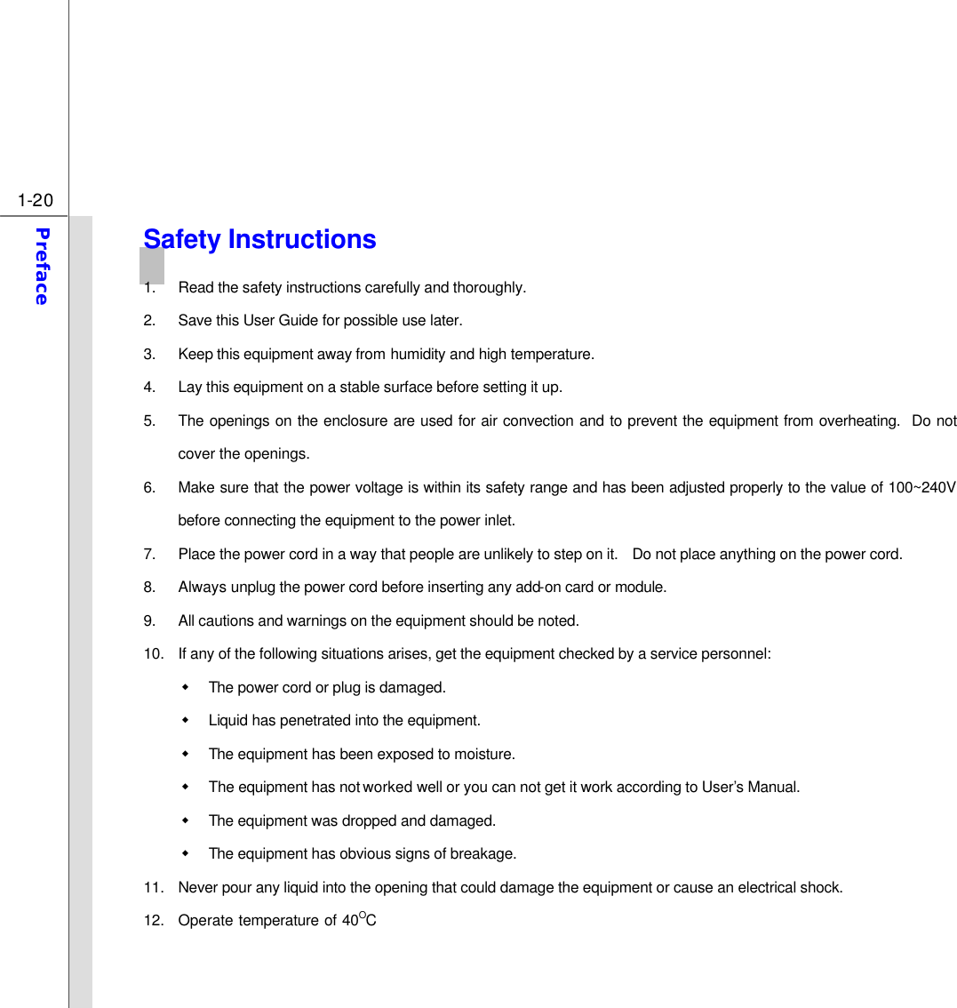  1-20 Preface  Safety Instructions 1. Read the safety instructions carefully and thoroughly. 2. Save this User Guide for possible use later. 3. Keep this equipment away from humidity and high temperature. 4. Lay this equipment on a stable surface before setting it up. 5. The openings on the enclosure are used for air convection and to prevent the equipment from overheating.  Do not cover the openings. 6. Make sure that the power voltage is within its safety range and has been adjusted properly to the value of 100~240V before connecting the equipment to the power inlet. 7. Place the power cord in a way that people are unlikely to step on it.  Do not place anything on the power cord. 8. Always unplug the power cord before inserting any add-on card or module. 9. All cautions and warnings on the equipment should be noted. 10. If any of the following situations arises, get the equipment checked by a service personnel: w The power cord or plug is damaged. w Liquid has penetrated into the equipment. w The equipment has been exposed to moisture. w The equipment has not worked well or you can not get it work according to User’s Manual. w The equipment was dropped and damaged. w The equipment has obvious signs of breakage. 11. Never pour any liquid into the opening that could damage the equipment or cause an electrical shock. 12. Operate temperature of 40OC 