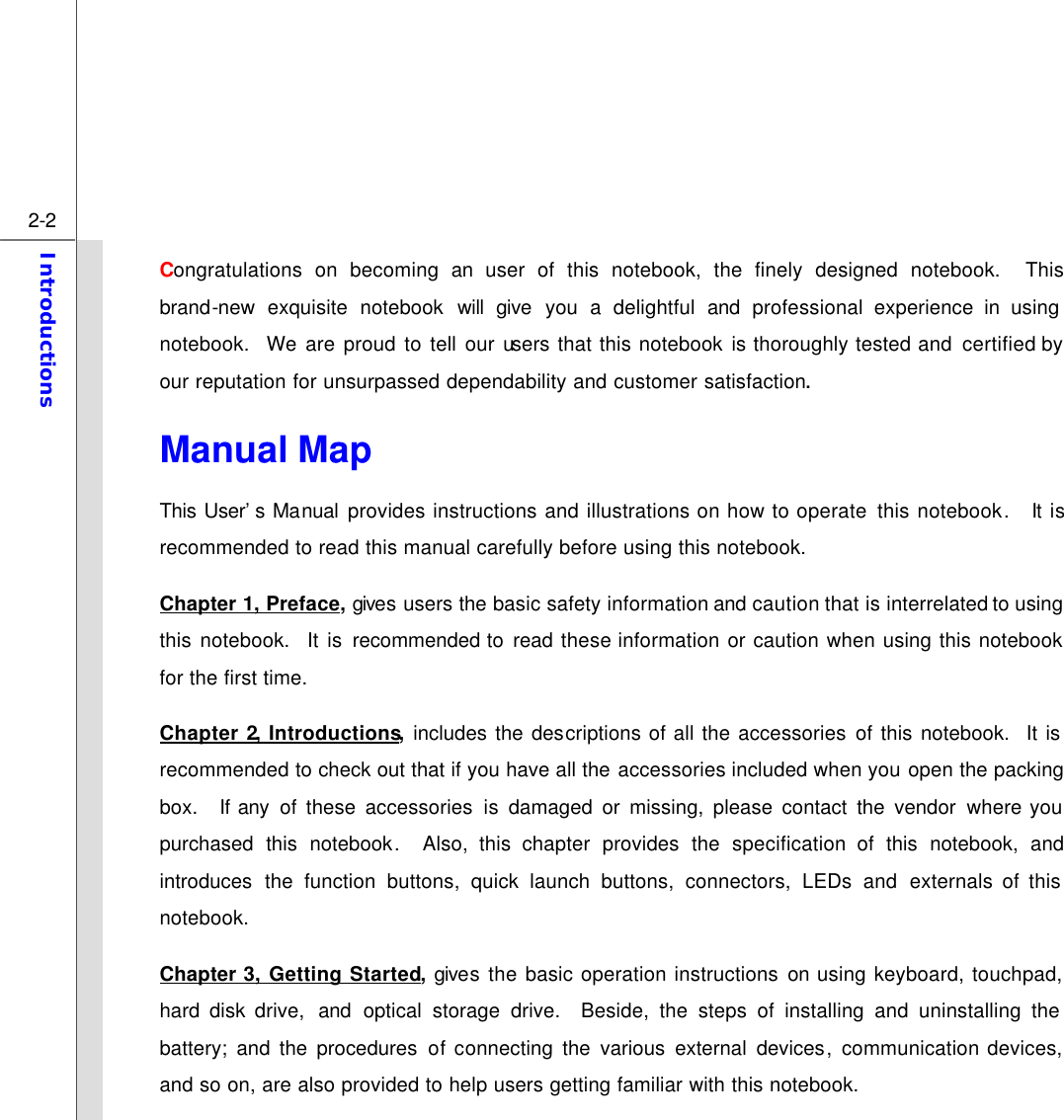  2-2 Introductions  Congratulations on becoming an user of this notebook, the finely designed notebook.  This brand-new  exquisite  notebook will give you a delightful and professional experience in using notebook.  We are proud to tell our users that this notebook is thoroughly tested and  certified by our reputation for unsurpassed dependability and customer satisfaction. Manual Map                                               This User’s Manual provides instructions and illustrations on how to operate this notebook.  It is recommended to read this manual carefully before using this notebook. Chapter 1, Preface, gives users the basic safety information and caution that is interrelated to using this notebook.  It is recommended to  read these information or caution when using this notebook for the first time.   Chapter 2, Introductions, includes the descriptions of all the accessories of this notebook.  It is recommended to check out that if you have all the accessories included when you open the packing box.  If any of these accessories is damaged or missing, please contact the vendor where you purchased this notebook.  Also, this chapter provides the specification of this notebook, and introduces the function buttons, quick launch buttons, connectors, LEDs and externals of this notebook.   Chapter 3, Getting Started, gives the basic operation instructions on using keyboard, touchpad, hard disk drive,  and  optical storage drive.  Beside, the steps of installing and uninstalling the battery; and the procedures of connecting  the various external devices,  communication devices, and so on, are also provided to help users getting familiar with this notebook.   