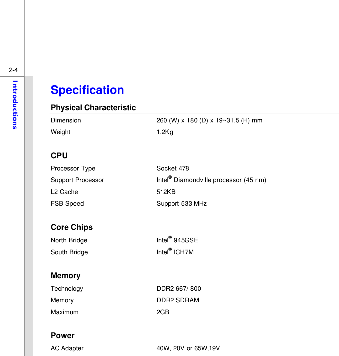  2-4 Introductions  Specification Physical Characteristic Dimension 260 (W) x 180 (D) x 19~31.5 (H) mm Weight 1.2K g  CPU Processor Type Socket 478   Support Processor Intel® Diamondville processor (45 nm) L2 Cache 512KB FSB Speed Support 533 MHz  Core Chips North Bridge Intel® 945GSE South Bridge Intel® ICH7M  Memory   Technology DDR2 667/ 800 Memory DDR2 SDRAM Maximum 2GB    Power AC Adapter 40W, 20V or 65W,19V 