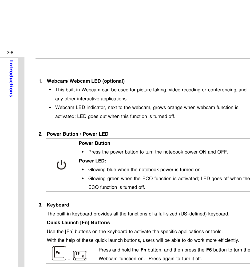  2-8 Introductions    1. Webcam/ Webcam LED (optional) w This built-in Webcam can be used for picture taking, video recoding or conferencing, and any other interactive applications.   w Webcam LED indicator, next to the webcam, grows orange when webcam function is activated; LED goes out when this function is turned off.  2. Power Button / Power LED  Power Button w Press the power button to turn the notebook power ON and OFF.   Power LED: w Glowing blue when the notebook power is turned on. w Glowing green when the ECO function is activated; LED goes off when the ECO function is turned off.  3. Keyboard The built-in keyboard provides all the functions of a full-sized (US-defined) keyboard.   Quick Launch [Fn] Buttons Use the [Fn] buttons on the keyboard to activate the specific applications or tools.   With the help of these quick launch buttons, users will be able to do work more efficiently.  +   Press and hold the Fn button, and then press the F6 button to turn the Webcam function on.  Press again to turn it off. 