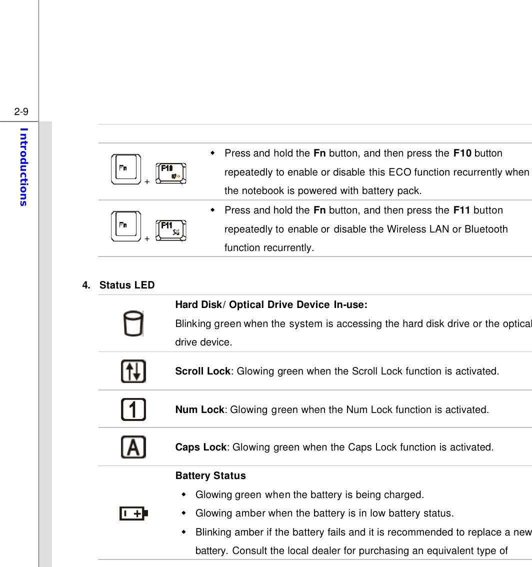  2-9 Introductions    +   w Press and hold the Fn button, and then press the F10 button repeatedly to enable or disable this ECO function recurrently when the notebook is powered with battery pack.  +   w Press and hold the Fn button, and then press the F11 button repeatedly to enable or  disable the Wireless LAN or Bluetooth function recurrently.    4. Status LED  Hard Disk/ Optical Drive Device In-use:   Blinking green when the system is accessing the hard disk drive or the optical drive device.  Scroll Lock: Glowing green when the Scroll Lock function is activated.  Num Lock: Glowing green when the Num Lock function is activated.  Caps Lock: Glowing green when the Caps Lock function is activated.  Battery Status w Glowing green when the battery is being charged.   w Glowing amber when the battery is in low battery status.   w Blinking amber if the battery fails and it is recommended to replace a new battery. Consult the local dealer for purchasing an equivalent type of 