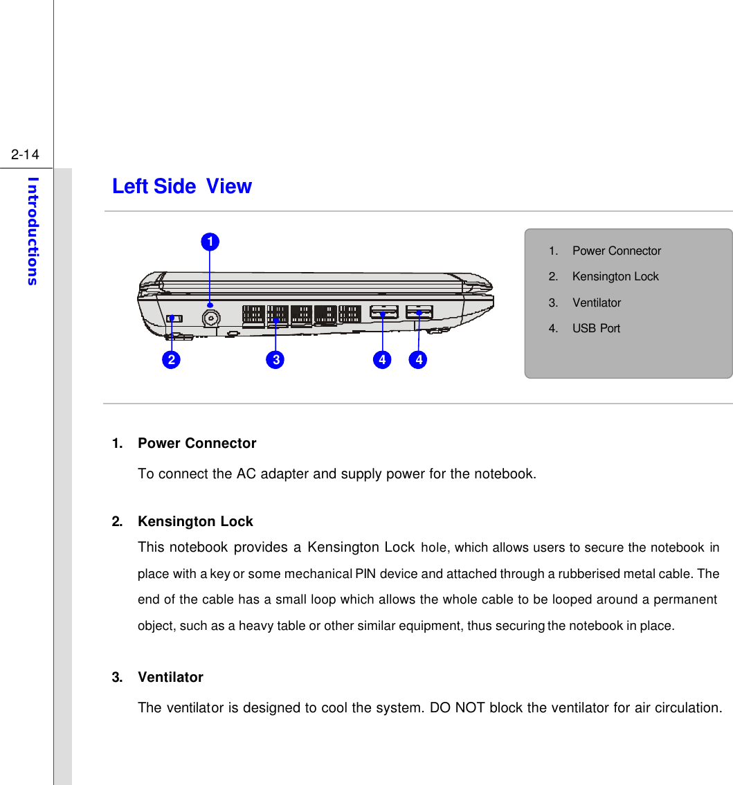  2-14 Introductions  Left Side View            1. Power Connector To connect the AC adapter and supply power for the notebook.  2. Kensington Lock This notebook provides a Kensington Lock hole, which allows users to secure the notebook in place with a key or some mechanical PIN device and attached through a rubberised metal cable. The end of the cable has a small loop which allows the whole cable to be looped around a permanent object, such as a heavy table or other similar equipment, thus securing the notebook in place.  3. Ventilator The ventilator is designed to cool the system. DO NOT block the ventilator for air circulation.   1. Power Connector 2. Kensington Lock   3. Ventilator 4. USB Port  1 2 3 4 4 
