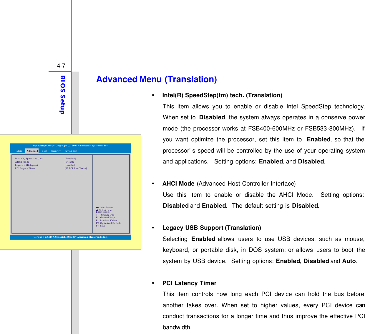  4-7 BIOS Setup  Advanced Menu (Translation) w Intel(R) SpeedStep(tm) tech. (Translation) This item allows you to enable or disable Intel SpeedStep technology.  When set to  Disabled, the system always operates in a conserve power mode (the processor works at FSB400-600MHz or FSB533-800MHz).  If you want optimize the processor, set this item to  Enabled, so that the processor’s speed will be controlled by the use of your operating system and applications.   Setting options: Enabled, and Disabled.  w AHCI Mode (Advanced Host Controller Interface) Use this item to enable or disable the AHCI Mode.  Setting options: Disabled and Enabled.  The default setting is Disabled.  w Legacy USB Support (Translation) Selecting  Enabled allows  users to use USB devices, such as mouse, keyboard, or portable disk, in DOS system; or allows users to boot  the system by USB device.  Setting options: Enabled, Disabled and Auto.    w PCI Latency Timer This item controls how long each PCI device can hold the bus before another takes over. When set to higher values, every PCI device can conduct transactions for a longer time and thus improve the effective PCI bandwidth. Intel  (R) Speedstep (tm)AHCI ModeLegacy USB SupportPCI Legacy Timer[Enabled][Disable][]Enabled[32 PCI Bus Clocks]Enter: +/-: F1: F2: F9: F4: SelectChange Opt.General HelpPrevious ValuesOptimized DefaultSave::Select ScreenSelect ItemAtpio Setup Utility - Copyright (C) 2007 American Megatrends, Inc.Main AdvancedSecurityBoot Save &amp; ExitVersion 1.23.1109. Copyright (C) 2007 American Megatrends, Inc.