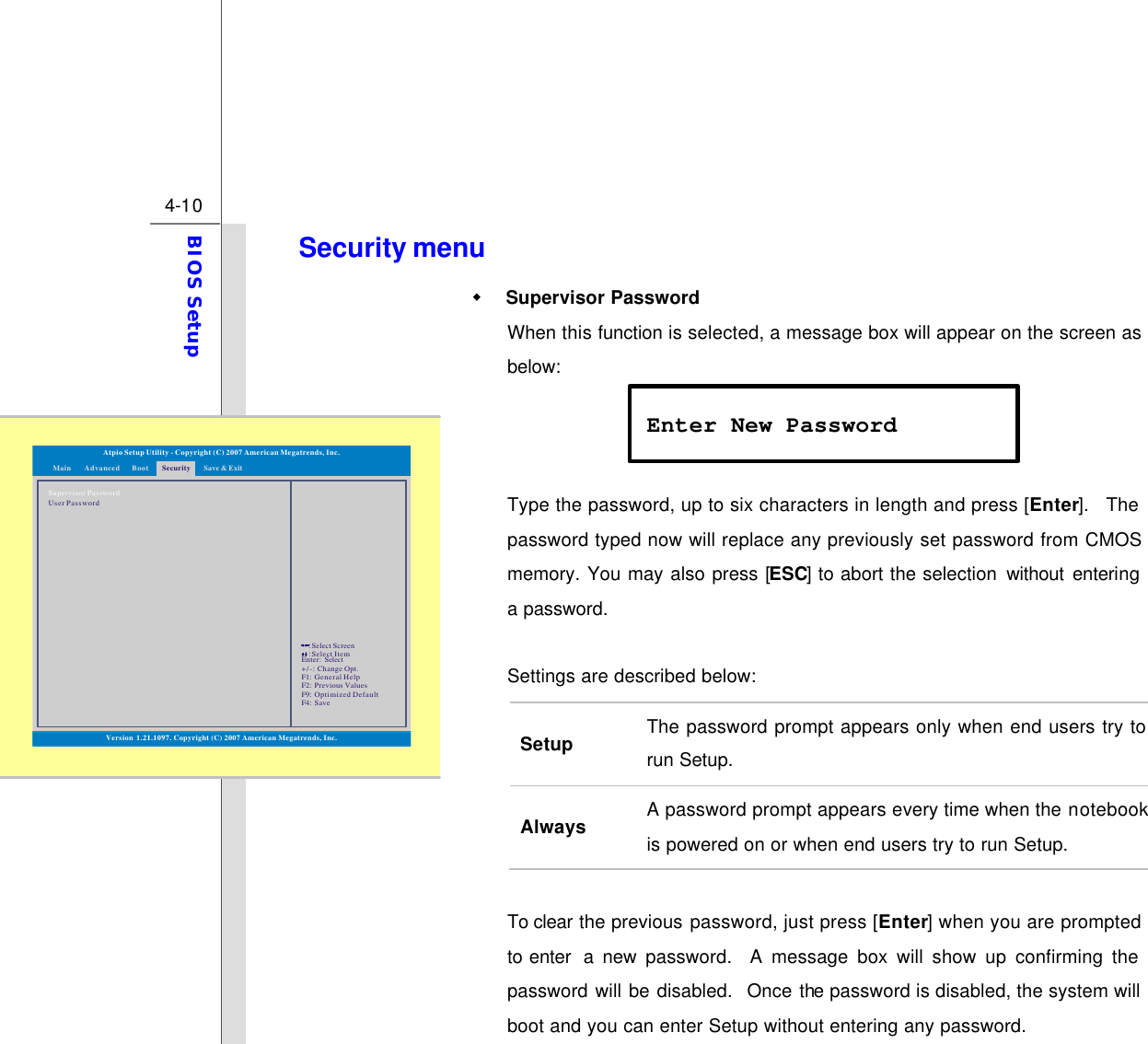  4-10 BIOS Setup  Security menu w Supervisor Password When this function is selected, a message box will appear on the screen as below:    Type the password, up to six characters in length and press [Enter].  The password typed now will replace any previously set password from CMOS memory. You may also press [ESC] to abort the selection without entering a password.  Settings are described below: Setup The password prompt appears only when end users try to run Setup. Always A password prompt appears every time when the notebook is powered on or when end users try to run Setup.  To clear the previous password, just press [Enter] when you are prompted to enter  a new password.  A message box will show up confirming the password will be disabled.  Once the password is disabled, the system will boot and you can enter Setup without entering any password. Enter New Password Version 1.21.1097. Copyright (C) 2007 American Megatrends, Inc.Atpio Setup Utility - Copyright (C) 2007 American Megatrends, Inc.Enter: +/-: F1: F2: F9: F4: SelectChange Opt.General HelpPrevious ValuesOptimized DefaultSave::Select ScreenSelect ItemMain Advanced SecurityBoot Save &amp; ExitSupervisor PasswordUser Password