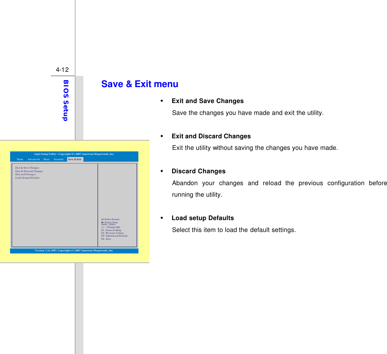  4-12 BIOS Setup  Save &amp; Exit menu w Exit and Save Changes Save the changes you have made and exit the utility.  w Exit and Discard Changes   Exit the utility without saving the changes you have made.  w Discard Changes Abandon your changes and reload the previous configuration before running the utility.  w Load setup Defaults Select this item to load the default settings.  Exit &amp; Save ChangesExit &amp; Discard ChangesDiscard ChangesLoad Setup DefaultsVersion 1.21.1097. Copyright (C) 2007 American Megatrends, Inc.Atpio Setup Utility - Copyright (C) 2007 American Megatrends, Inc.Enter: +/-: F1: F2: F9: F4: SelectChange Opt.General HelpPrevious ValuesOptimized DefaultSave::Select ScreenSelect ItemMain Advanced SecurityBoot Save &amp; Exit