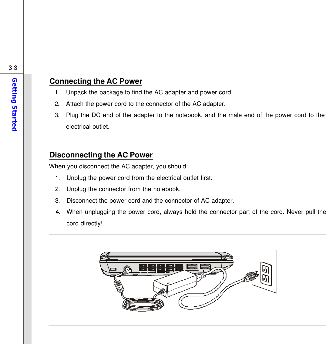  3-3 Getting Started  Connecting the AC Power 1. Unpack the package to find the AC adapter and power cord. 2. Attach the power cord to the connector of the AC adapter.  3. Plug the DC end of the adapter to the notebook, and the male end of the power cord to the electrical outlet.  Disconnecting the AC Power When you disconnect the AC adapter, you should: 1. Unplug the power cord from the electrical outlet first. 2. Unplug the connector from the notebook. 3. Disconnect the power cord and the connector of AC adapter.  4. When unplugging the power cord, always hold the connector part of the cord. Never pull the cord directly!    