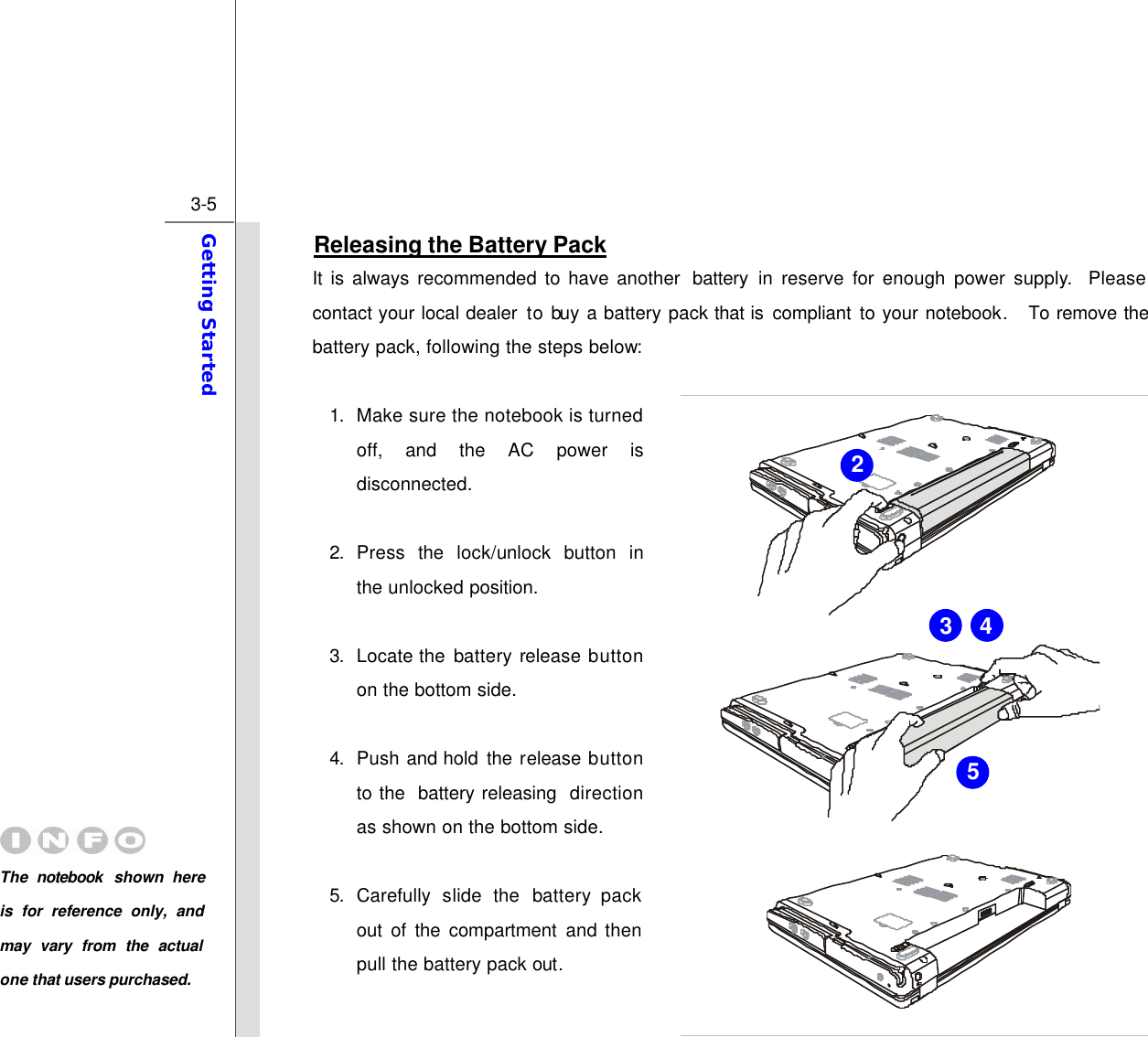  3-5 Getting Started  Releasing the Battery Pack It is always recommended to have another  battery in reserve for  enough  power supply.  Please contact your local dealer to buy a battery pack that is  compliant to your notebook.  To remove the battery pack, following the steps below:    1. Make sure the notebook is turned off, and the AC power is disconnected.  2. Press  the  lock/unlock button in the unlocked position.  3. Locate the  battery release button on the bottom side.  4. Push  and hold  the  release button to the  battery releasing  direction as shown on the bottom side.  5. Carefully slide the battery pack out of the compartment and then pull the battery pack out. 2 5 4 3 The  notebook  shown here is for reference only, and may vary from the actual one that users purchased.  