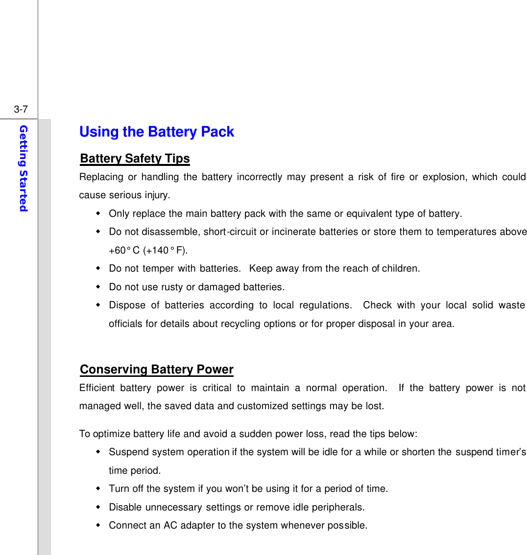  3-7 Getting Started  Using the Battery Pack Battery Safety Tips Replacing or handling the battery incorrectly may present a risk of fire or explosion, which could cause serious injury. w Only replace the main battery pack with the same or equivalent type of battery. w Do not disassemble, short-circuit or incinerate batteries or store them to temperatures above +60° C (+140° F). w Do not temper with batteries.  Keep away from the reach of children. w Do not use rusty or damaged batteries. w Dispose of batteries according to local regulations.  Check with your local solid waste officials for details about recycling options or for proper disposal in your area.  Conserving Battery Power Efficient battery power is critical to maintain a normal operation.  If the battery power is not managed well, the saved data and customized settings may be lost. To optimize battery life and avoid a sudden power loss, read the tips below: w Suspend system operation if the system will be idle for a while or shorten the suspend timer’s time period. w Turn off the system if you won’t be using it for a period of time. w Disable unnecessary settings or remove idle peripherals. w Connect an AC adapter to the system whenever possible. 