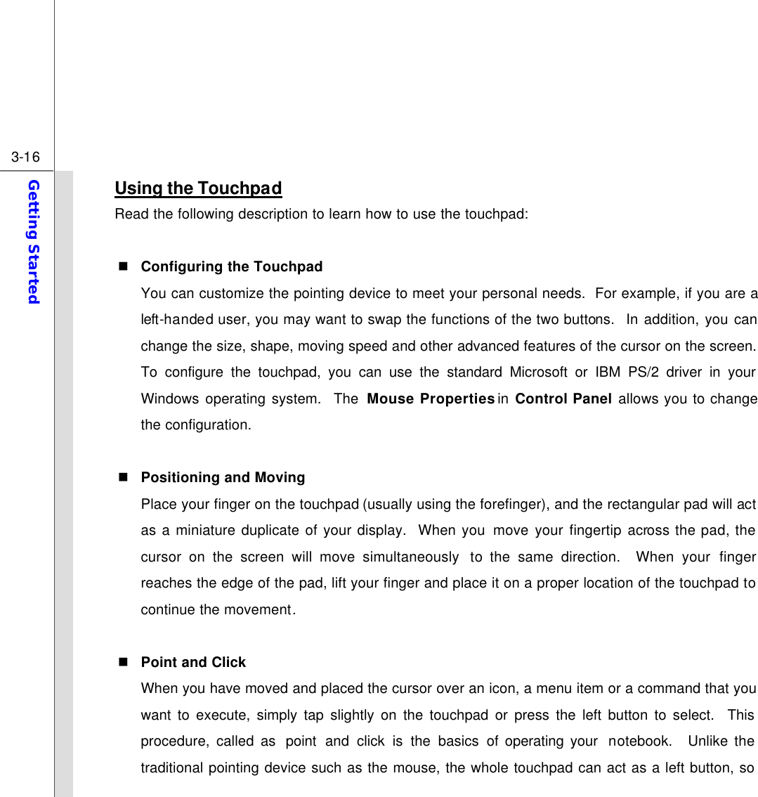  3-16 Getting Started  Using the Touchpad Read the following description to learn how to use the touchpad:  n Configuring the Touchpad You can customize the pointing device to meet your personal needs.  For example, if you are a left-handed user, you may want to swap the functions of the two buttons.  In addition, you can change the size, shape, moving speed and other advanced features of the cursor on the screen. To configure the touchpad, you can use the standard Microsoft or IBM PS/2 driver in your Windows operating system.  The Mouse Properties in  Control Panel allows you to change the configuration.  n Positioning and Moving Place your finger on the touchpad (usually using the forefinger), and the rectangular pad will act as a miniature duplicate of your display.  When you move your fingertip across the pad, the cursor on the screen will move simultaneously  to the same direction.  When your finger reaches the edge of the pad, lift your finger and place it on a proper location of the touchpad to continue the movement.  n Point and Click When you have moved and placed the cursor over an icon, a menu item or a command that you want to execute, simply tap slightly on the touchpad or press the left button to select.  This procedure, called as  point and click is the basics of operating your  notebook.  Unlike the traditional pointing device such as the mouse, the whole touchpad can act as a left button, so 