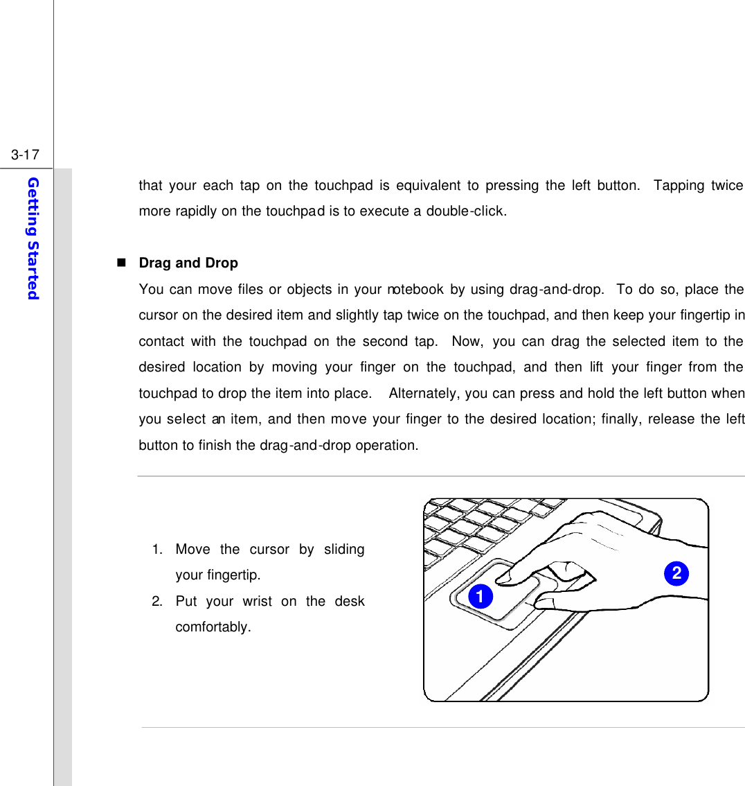  3-17 Getting Started  that your each tap on the touchpad is equivalent to pressing the left button.  Tapping twice more rapidly on the touchpad is to execute a double-click.    n Drag and Drop You can move files or objects in your notebook by using drag-and-drop.  To do so, place the cursor on the desired item and slightly tap twice on the touchpad, and then keep your fingertip in contact with the touchpad on the second tap.  Now, you can drag the selected item to the desired location by moving your finger on the touchpad, and then lift your finger from the touchpad to drop the item into place.  Alternately, you can press and hold the left button when you select an item, and then move your finger to the desired location; finally, release the left button to finish the drag-and-drop operation.    1. Move the cursor by sliding your fingertip. 2. Put your wrist on the desk comfortably.       2 1 