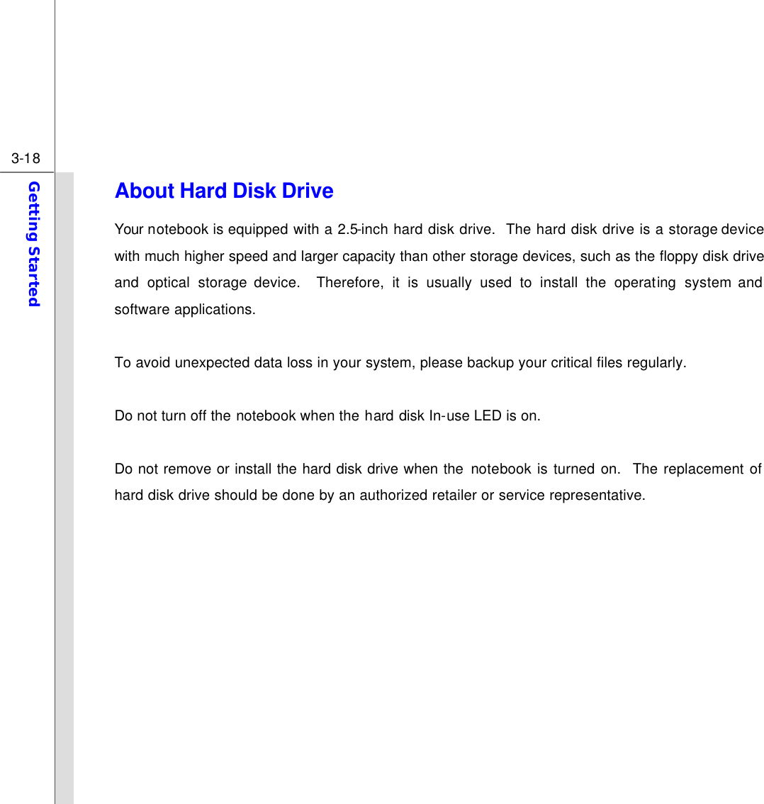  3-18 Getting Started  About Hard Disk Drive Your notebook is equipped with a 2.5-inch hard disk drive.  The hard disk drive is a storage device with much higher speed and larger capacity than other storage devices, such as the floppy disk drive and optical storage device.  Therefore, it is usually used to install the operating system and software applications.  To avoid unexpected data loss in your system, please backup your critical files regularly.  Do not turn off the notebook when the hard disk In-use LED is on.  Do not remove or install the hard disk drive when the notebook is turned on.  The replacement of hard disk drive should be done by an authorized retailer or service representative.            