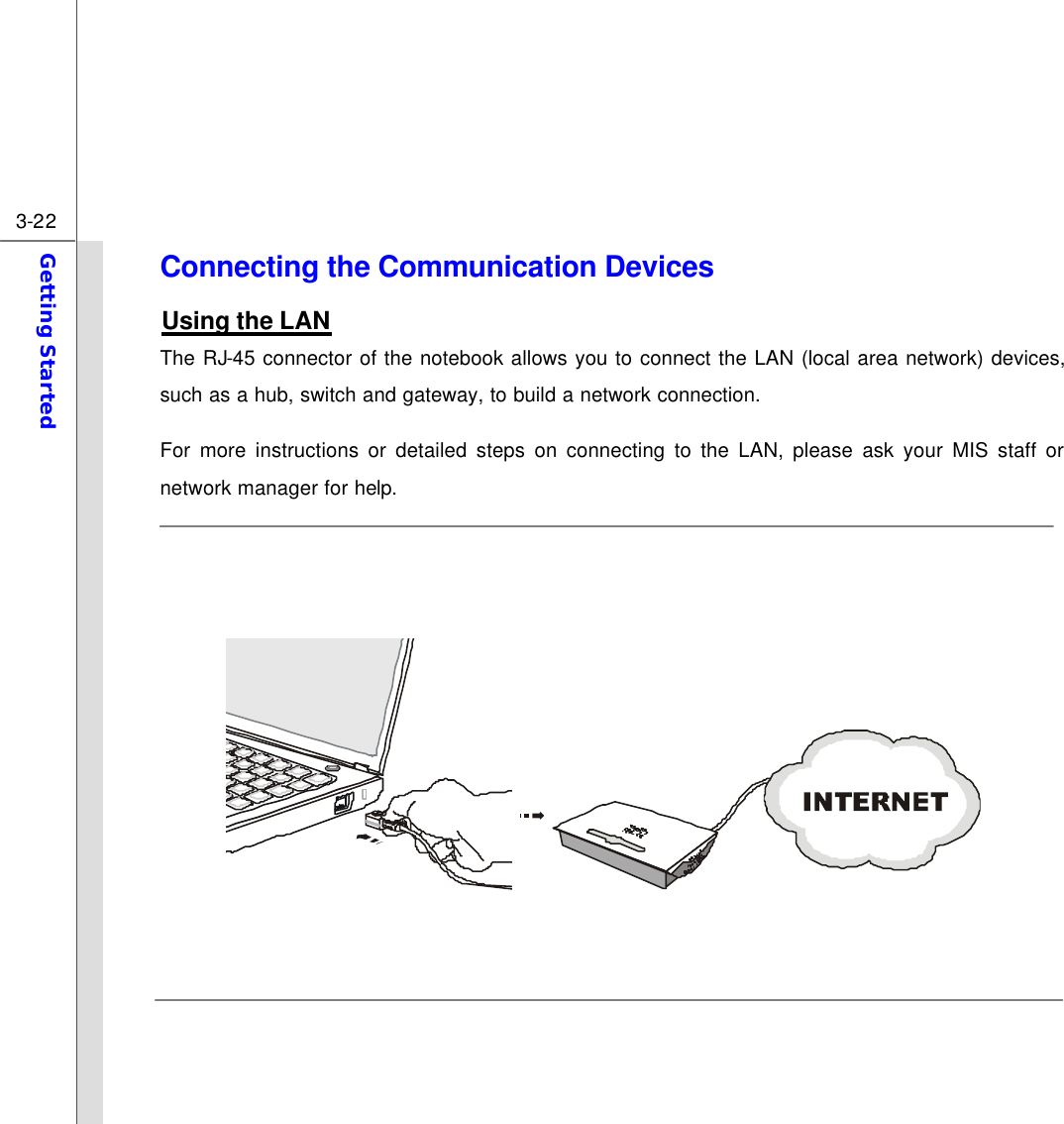  3-22 Getting Started  Connecting the Communication Devices Using the LAN The RJ-45 connector of the notebook allows you to connect the LAN (local area network) devices, such as a hub, switch and gateway, to build a network connection. For more instructions or detailed steps on connecting to the LAN, please ask your MIS staff or network manager for help.                 