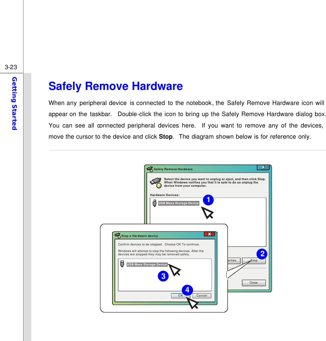  3-23 Getting Started  Safely Remove Hardware When any peripheral device  is connected  to  the notebook, the  Safely Remove Hardware icon will appear on the taskbar.  Double-click the icon to bring up the Safely Remove Hardware dialog box.  You can see all connected peripheral devices here.  If you want to remove any of the devices, move the cursor to the device and click Stop.  The diagram shown below is for reference only.  Select the device you want to unplug or eject, and then click Stop. When Windows notifies you that it is safe to do so unplug the device from your computer.Hardware Devices:PropertiesStopCloseSafely Remove HardwareConfirm devices to be stopped.  Choose OK To continue.Windows will attempt to stop the following devices. After the devices are stopped they may be removed safely.OKCancelStop a Hardware deviceUSB Mass Storage DeviceUSB Mass Storage Device  4 3 1 2 